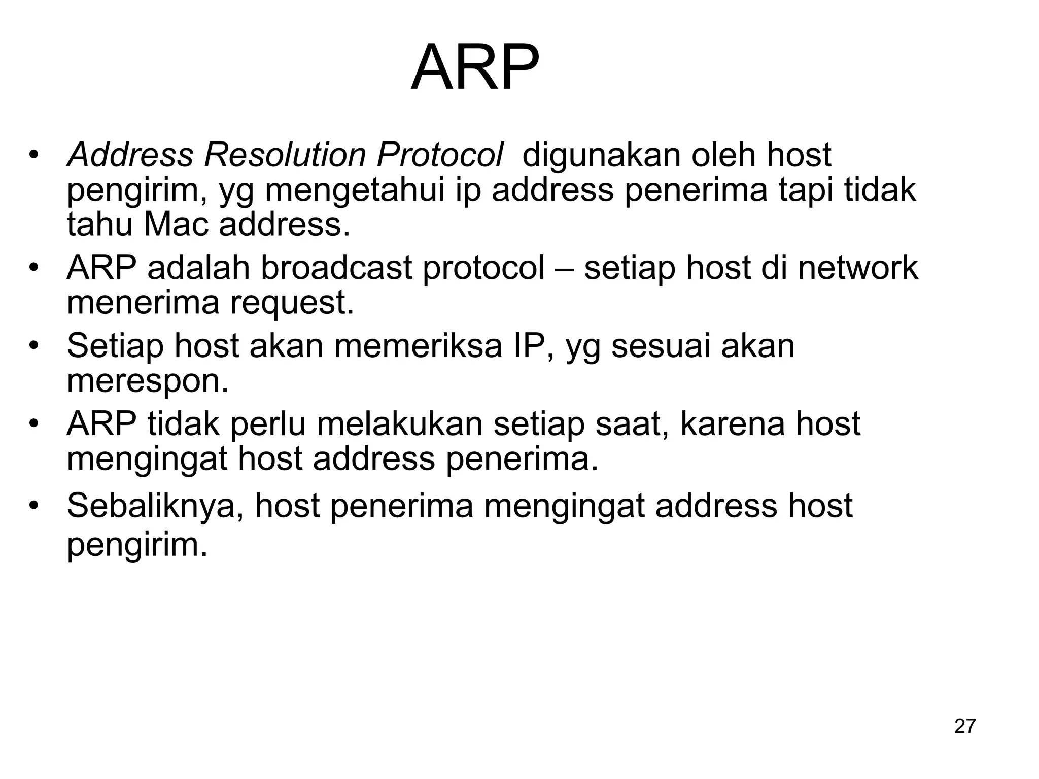 ARP Address Resolution Protocol  digunakan oleh host pengirim, yg mengetahui ip address penerima tapi tidak tahu Mac address . ARP  adalah  broadcast protocol –  setiap host di network menerima request . Setiap  host  akan memeriksa IP, yg sesuai akan merespon .  ARP  tidak perlu melakukan setiap saat, karena host mengingat host address penerima . Sebaliknya, host penerima mengingat address host pengirim . 