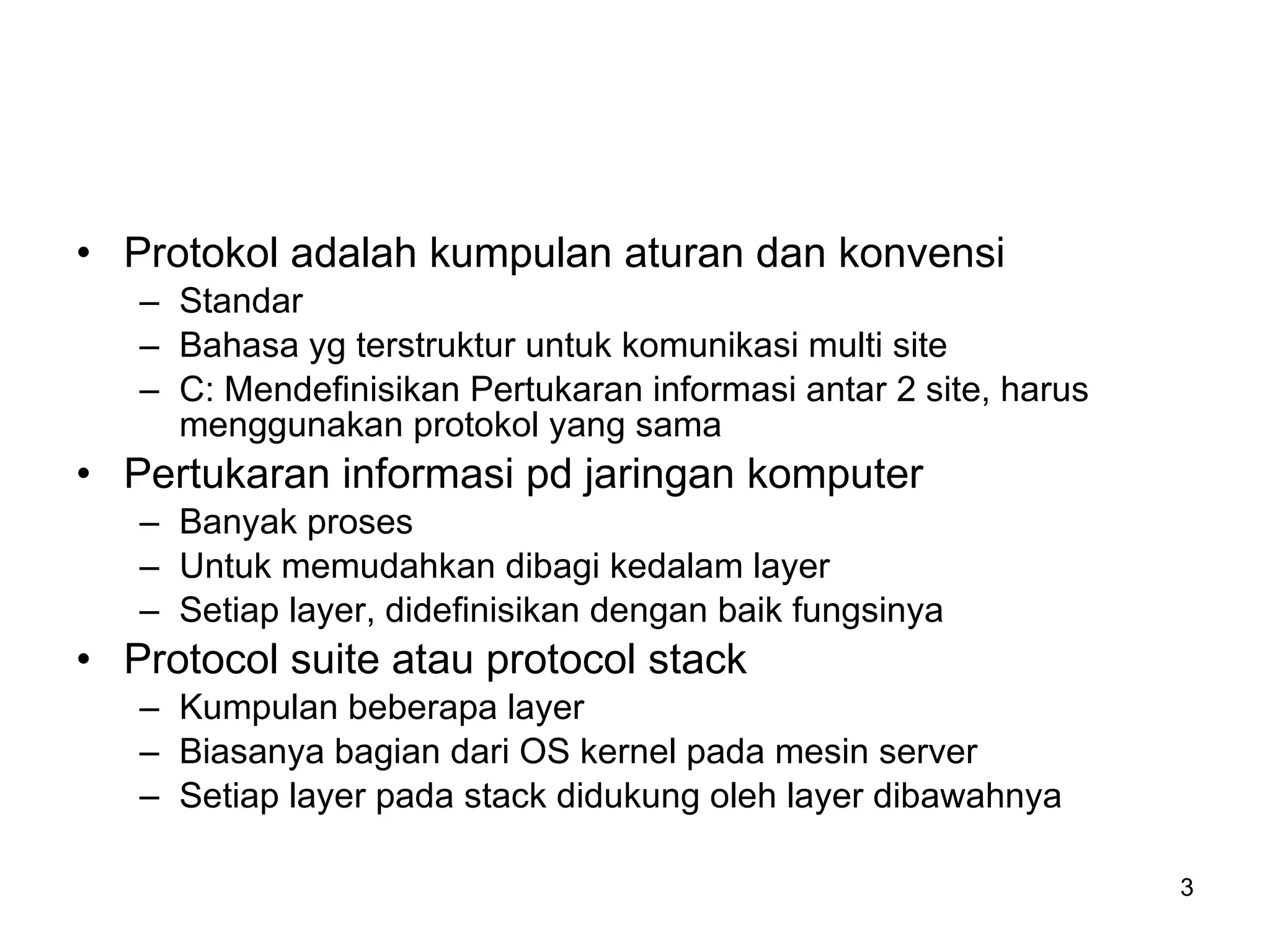 Protokol adalah kumpulan aturan dan konvensi Standar Bahasa yg terstruktur untuk komunikasi multi site C: Mendefinisikan Pertukaran informasi antar 2 site, harus menggunakan protokol yang sama Pertukaran informasi pd jaringan komputer Banyak proses Untuk memudahkan dibagi kedalam layer Setiap layer, didefinisikan dengan baik fungsinya Protocol suite atau protocol stack Kumpulan beberapa layer Biasanya bagian dari OS kernel pada mesin server Setiap layer pada stack didukung oleh layer dibawahnya 