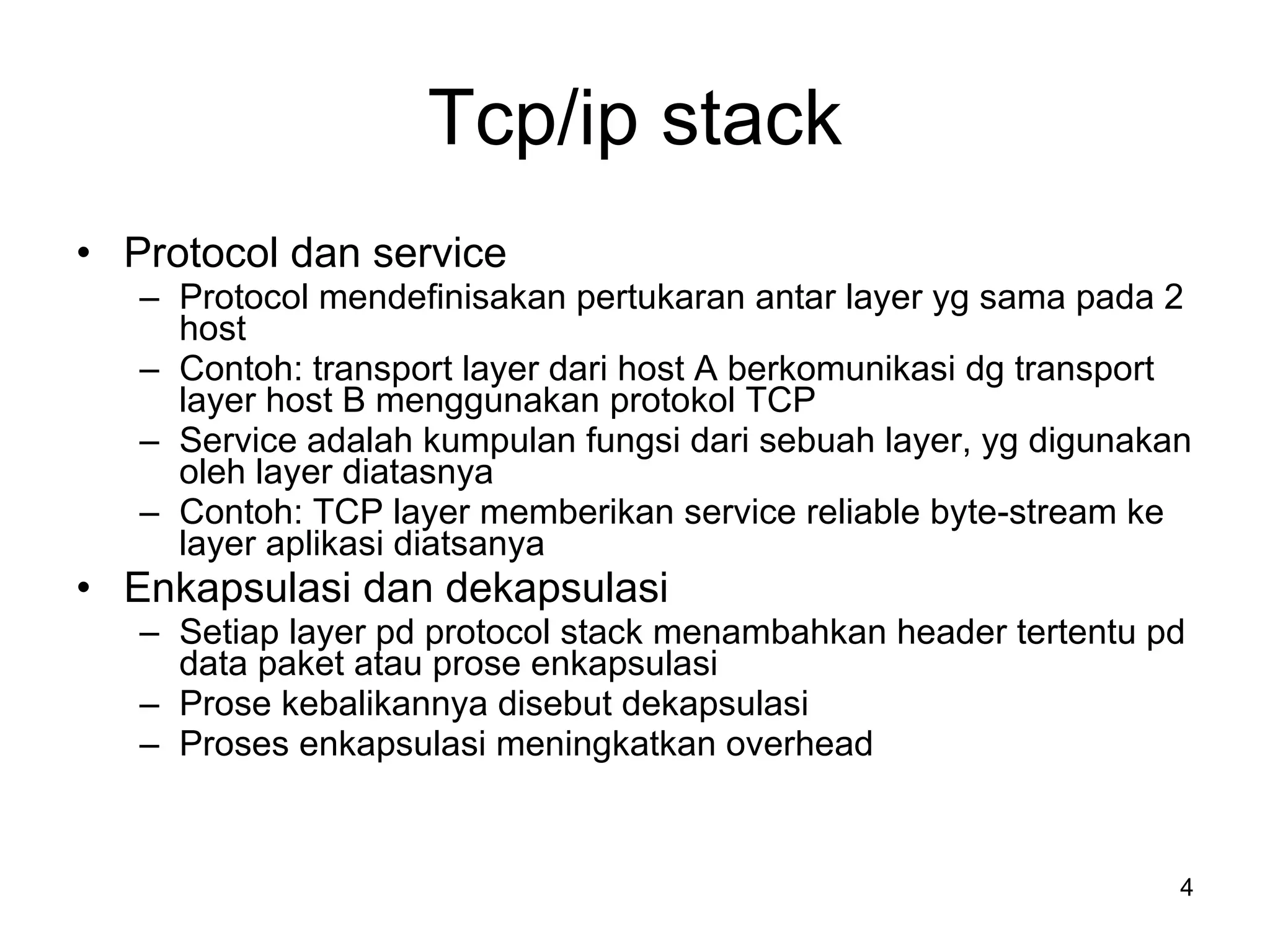Tcp/ip stack Protocol dan service Protocol mendefinisakan pertukaran antar layer yg sama pada 2 host Contoh: transport layer dari host A berkomunikasi dg transport layer host B menggunakan protokol TCP Service adalah kumpulan fungsi dari sebuah layer, yg digunakan oleh layer diatasnya Contoh: TCP layer memberikan service reliable byte-stream ke layer aplikasi diatsanya Enkapsulasi dan dekapsulasi Setiap layer pd protocol stack menambahkan header tertentu pd data paket atau prose enkapsulasi Prose kebalikannya disebut dekapsulasi Proses enkapsulasi meningkatkan overhead 