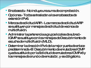 Encabezado.- No incluye una suma de comprobación. Opciones.- Todos se trasladan a los encabezados de extensión IPv6. Marcos de solicitud ARP.- Los marcos de solicitud ARP se sustituyen por mensajes de solicitud de vecinos de multidifusión. Administrar la pertenencia a grupos locales de subred.- IGMP se sustituye con los mensajes de Descubrimiento de escucha de multidifusión (MLD). Determinar la dirección IPv4 de la mejor puerta de enlace predeterminada.-El Descubrimiento de enrutadores ICMP queda sustituido por la Solicitud de enrutadores ICMPv6 y los mensajes de anuncio de enrutador, y es obligatorio. 