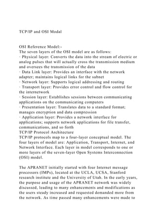 TCP/IP and OSI Modal
OSI Reference Model:-
The seven layers of the OSI model are as follows:
· Physical layer: Converts the data into the stream of electric or
analog pulses that will actually cross the transmission medium
and oversees the transmission of the data
· Data Link layer: Provides an interface with the network
adapter; maintains logical links for the subnet
· Network layer: Supports logical addressing and routing
· Transport layer: Provides error control and flow control for
the internetwork
· Session layer: Establishes sessions between communicating
applications on the communicating computers
· Presentation layer: Translates data to a standard format;
manages encryption and data compression
· Application layer: Provides a network interface for
applications; supports network applications for file transfer,
communications, and so forth
TCP/IP Protocol Architecture
TCP/IP protocols map to a four-layer conceptual model. The
four layers of model are: Application, Transport, Internet, and
Network Interface. Each layer in model corresponds to one or
more layers of the seven-layer Open Systems Interconnection
(OSI) model.
The APRANET initially started with four Internet message
processors (IMPs), located at the UCLA, UCSA, Stanford
research institute and the University of Utah. In the early years,
the purpose and usage of the APRANET network was widely
discussed, leading to many enhancements and modifications as
the users steady increased and requested demanded more from
the network. As time passed many enhancements were made to
 