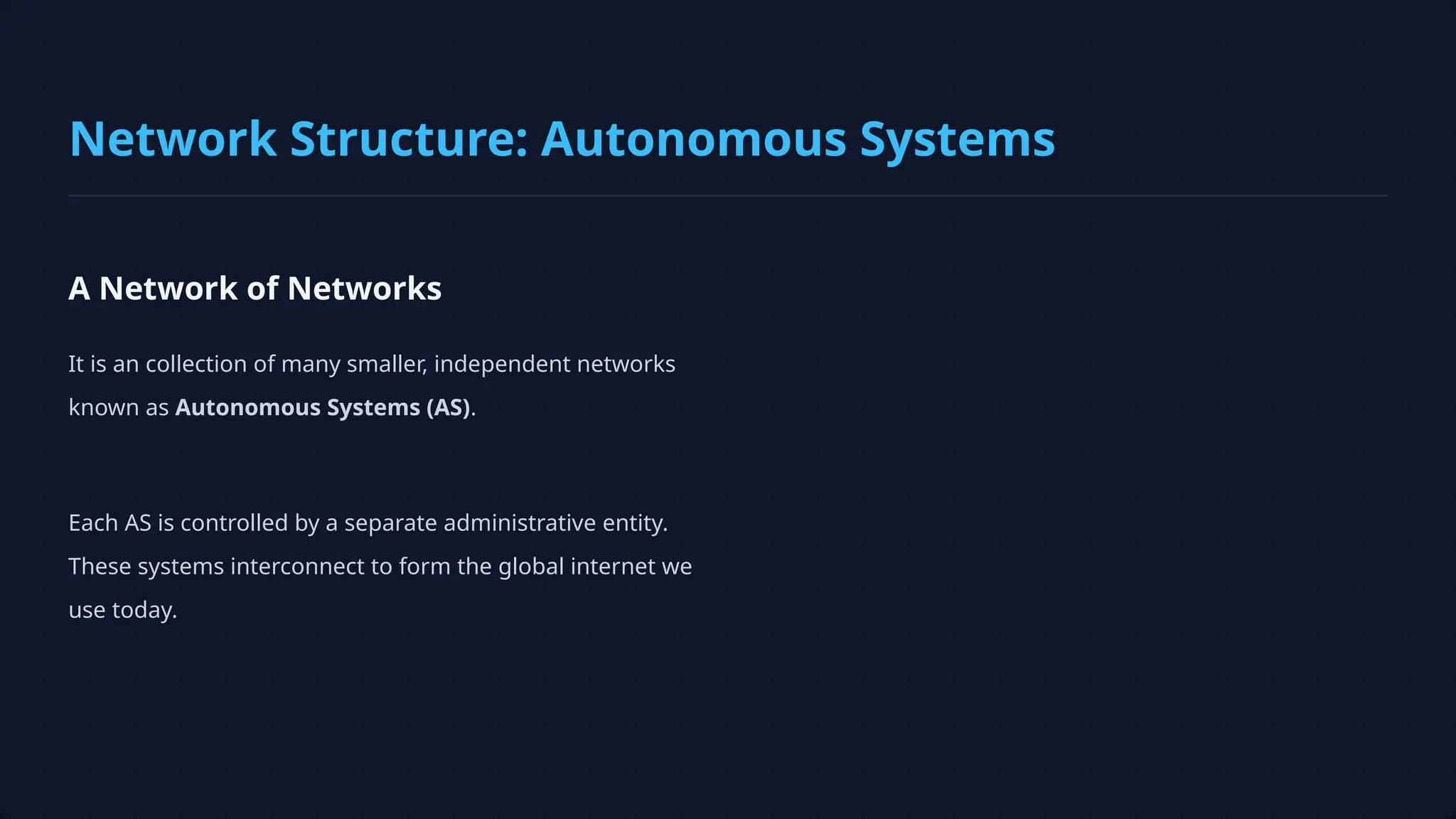 A Network of Networks
It is an collection of many smaller, independent networks
known as Autonomous Systems (AS).
Each AS is controlled by a separate administrative entity.
These systems interconnect to form the global internet we
use today.
Network Structure: Autonomous Systems
 