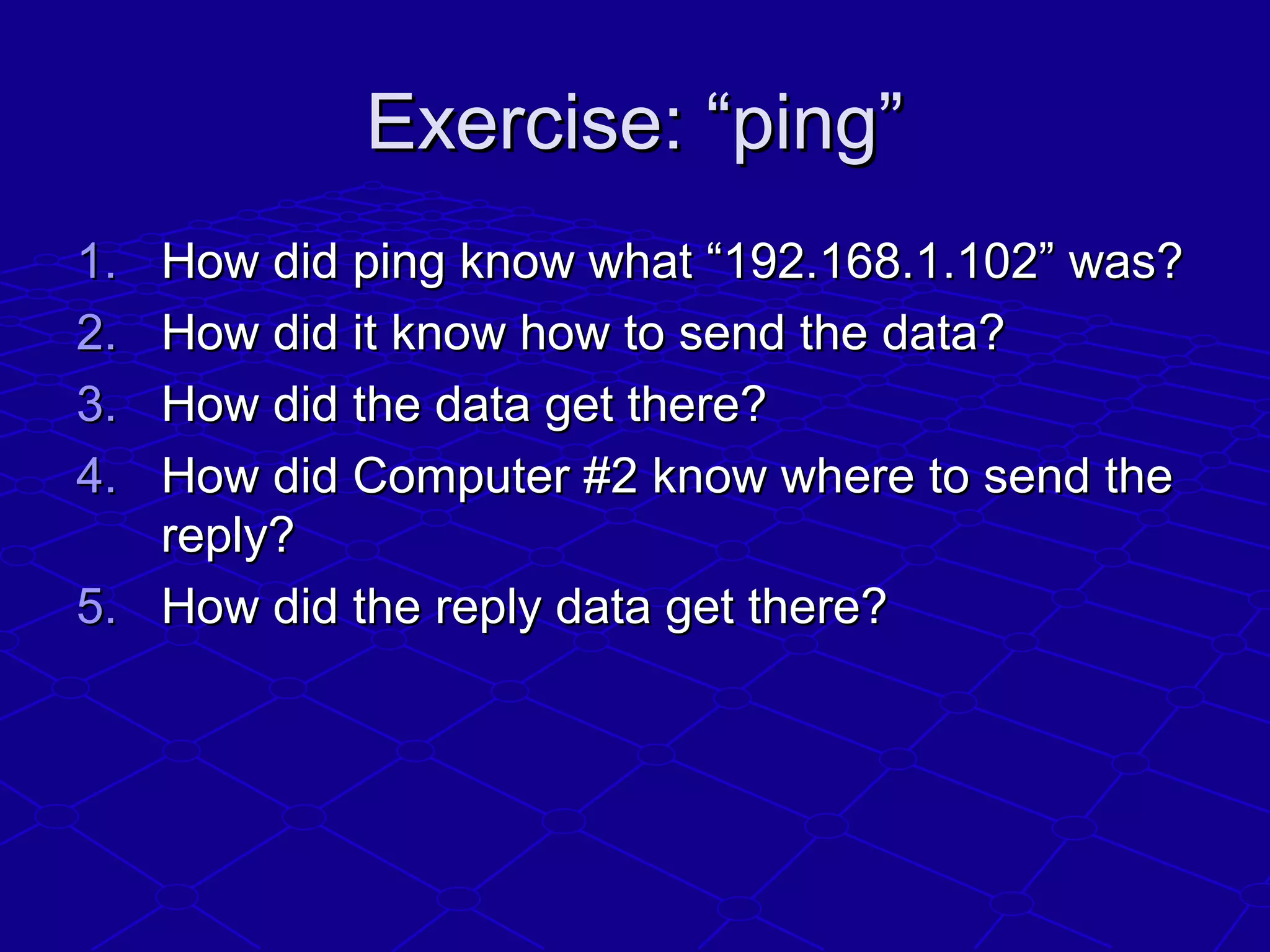 Exercise: “ping”Exercise: “ping”
1.1. How did ping know what “192.168.1.102” was?How did ping know what “192.168.1.102” was?
2.2. How did it know how to send the data?How did it know how to send the data?
3.3. How did the data get there?How did the data get there?
4.4. How did Computer #2 know where to send theHow did Computer #2 know where to send the
reply?reply?
5.5. How did the reply data get there?How did the reply data get there?
 