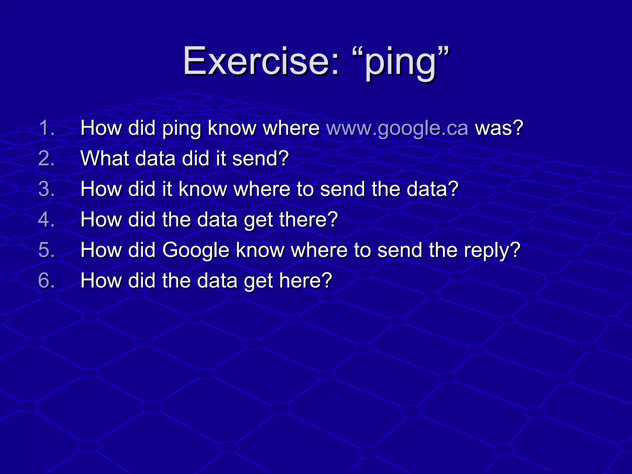 Exercise: “ping”Exercise: “ping”
1.1. How did ping know whereHow did ping know where www.google.cawww.google.ca was?was?
2.2. What data did it send?What data did it send?
3.3. How did it know where to send the data?How did it know where to send the data?
4.4. How did the data get there?How did the data get there?
5.5. How did Google know where to send the reply?How did Google know where to send the reply?
6.6. How did the data get here?How did the data get here?
 