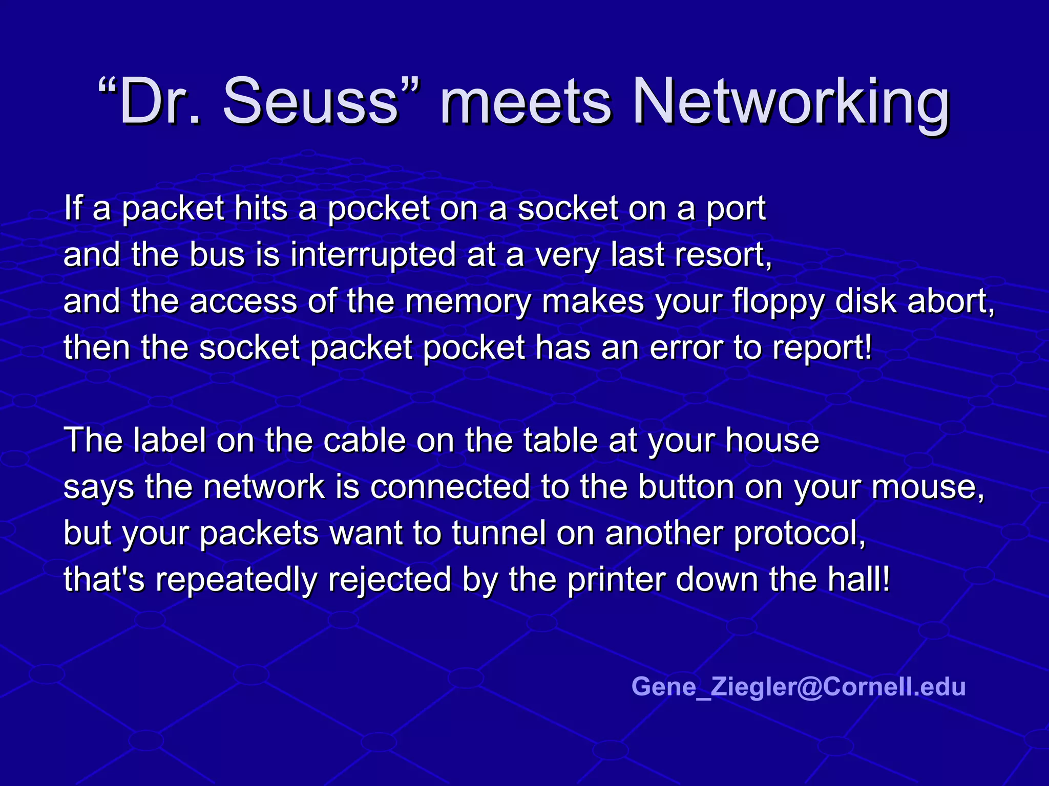““Dr. Seuss” meets NetworkingDr. Seuss” meets Networking
If a packet hits a pocket on a socket on a portIf a packet hits a pocket on a socket on a port
and the bus is interrupted at a very last resort,and the bus is interrupted at a very last resort,
and the access of the memory makes your floppy disk abort,and the access of the memory makes your floppy disk abort,
then the socket packet pocket has an error to report!then the socket packet pocket has an error to report!
The label on the cable on the table at your houseThe label on the cable on the table at your house
says the network is connected to the button on your mouse,says the network is connected to the button on your mouse,
but your packets want to tunnel on another protocol,but your packets want to tunnel on another protocol,
that's repeatedly rejected by the printer down the hall!that's repeatedly rejected by the printer down the hall!
Gene_Ziegler@Cornell.edu
 