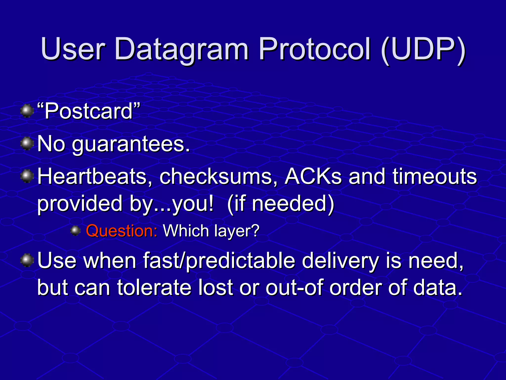 User Datagram Protocol (UDP)User Datagram Protocol (UDP)
““Postcard”Postcard”
No guarantees.No guarantees.
Heartbeats, checksums, ACKs and timeoutsHeartbeats, checksums, ACKs and timeouts
provided by...you! (if needed)provided by...you! (if needed)
Question:Question: Which layer?Which layer?
Use when fast/predictable delivery is need,Use when fast/predictable delivery is need,
but can tolerate lost or out-of order of data.but can tolerate lost or out-of order of data.
 