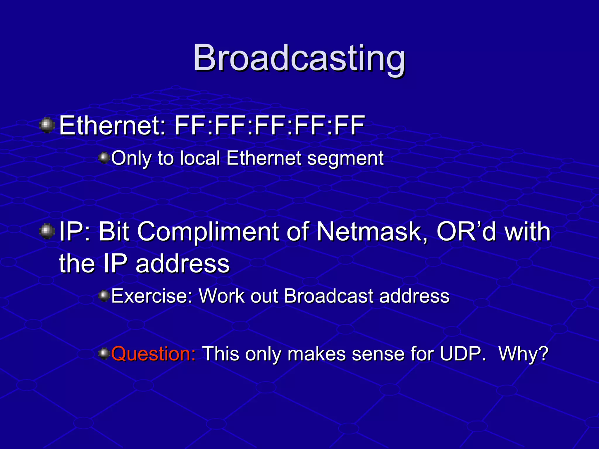BroadcastingBroadcasting
Ethernet: FF:FF:FF:FF:FFEthernet: FF:FF:FF:FF:FF
Only to local Ethernet segmentOnly to local Ethernet segment
IP: Bit Compliment of Netmask, OR’d withIP: Bit Compliment of Netmask, OR’d with
the IP addressthe IP address
Exercise: Work out Broadcast addressExercise: Work out Broadcast address
Question:Question: This only makes sense for UDP. Why?This only makes sense for UDP. Why?
 