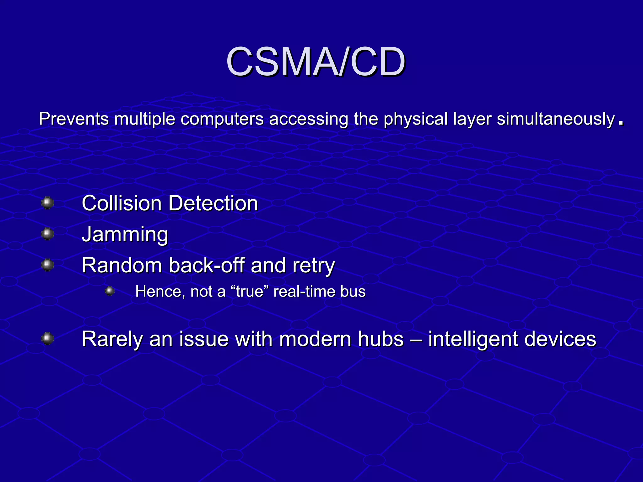 CSMA/CDCSMA/CD
Prevents multiple computers accessing the physical layer simultaneouslyPrevents multiple computers accessing the physical layer simultaneously..
Collision DetectionCollision Detection
JammingJamming
Random back-off and retryRandom back-off and retry
Hence, not a “true” real-time busHence, not a “true” real-time bus
Rarely an issue with modern hubs – intelligent devicesRarely an issue with modern hubs – intelligent devices
 