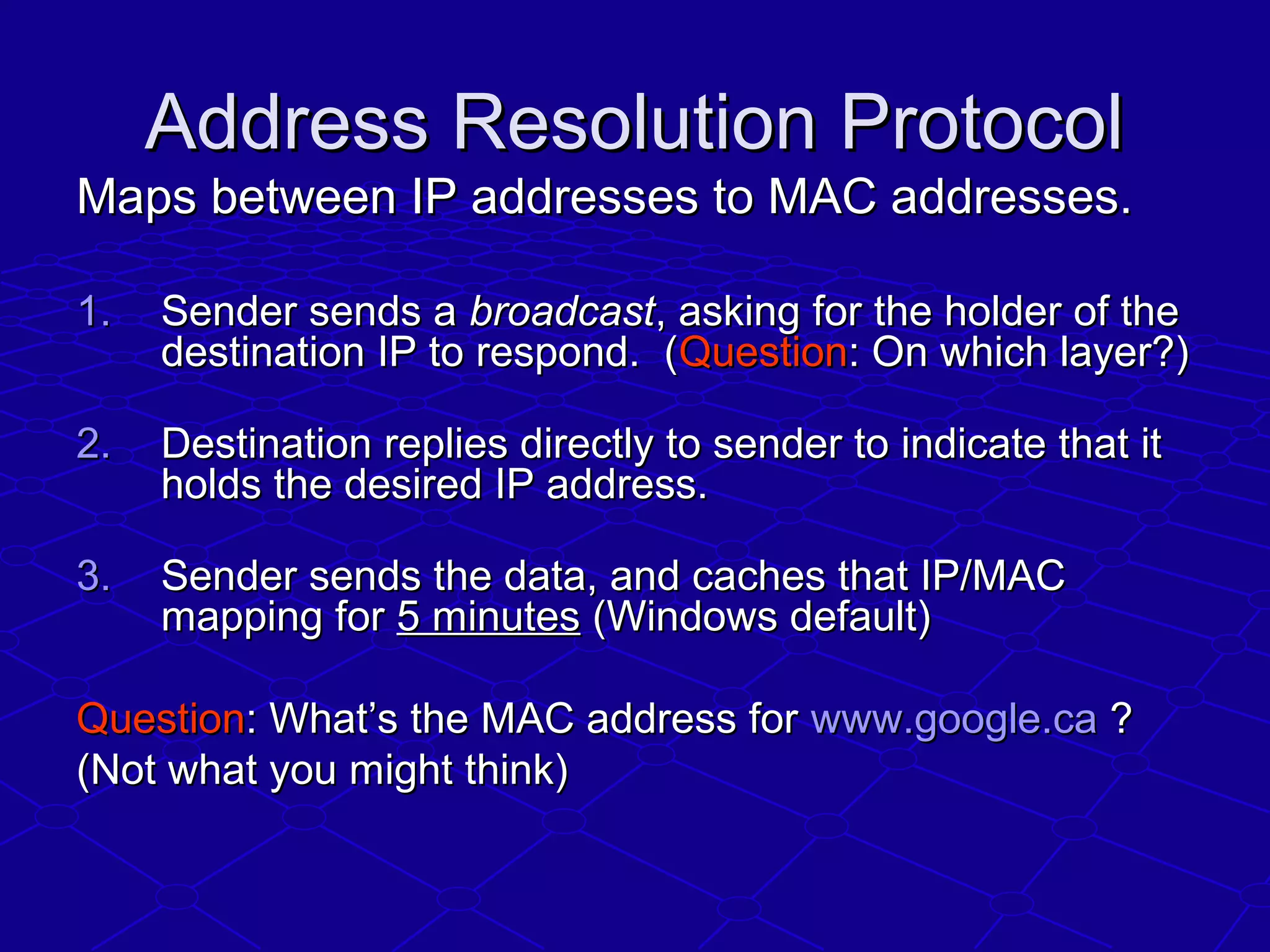 Address Resolution ProtocolAddress Resolution Protocol
Maps between IP addresses to MAC addresses.Maps between IP addresses to MAC addresses.
1.1. Sender sends aSender sends a broadcastbroadcast, asking for the holder of the, asking for the holder of the
destination IP to respond. (destination IP to respond. (QuestionQuestion: On which layer?): On which layer?)
2.2. Destination replies directly to sender to indicate that itDestination replies directly to sender to indicate that it
holds the desired IP address.holds the desired IP address.
3.3. Sender sends the data, and caches that IP/MACSender sends the data, and caches that IP/MAC
mapping formapping for 5 minutes5 minutes (Windows default)(Windows default)
QuestionQuestion: What’s the MAC address for: What’s the MAC address for www.google.cawww.google.ca ??
(Not what you might think)(Not what you might think)
 