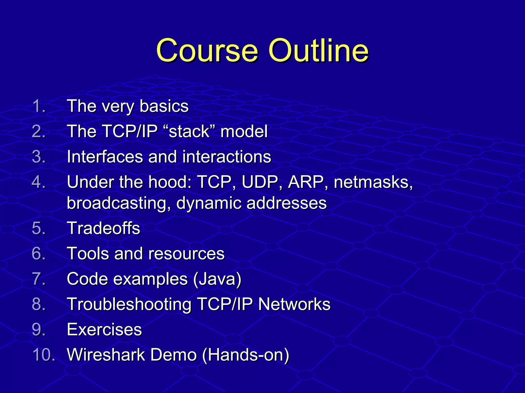 Course OutlineCourse Outline
1.1. The very basicsThe very basics
2.2. The TCP/IP “stack” modelThe TCP/IP “stack” model
3.3. Interfaces and interactionsInterfaces and interactions
4.4. Under the hood: TCP, UDP, ARP, netmasks,Under the hood: TCP, UDP, ARP, netmasks,
broadcasting, dynamic addressesbroadcasting, dynamic addresses
5.5. TradeoffsTradeoffs
6.6. Tools and resourcesTools and resources
7.7. Code examples (Java)Code examples (Java)
8.8. Troubleshooting TCP/IP NetworksTroubleshooting TCP/IP Networks
9.9. ExercisesExercises
10.10. Wireshark Demo (Hands-on)Wireshark Demo (Hands-on)
 