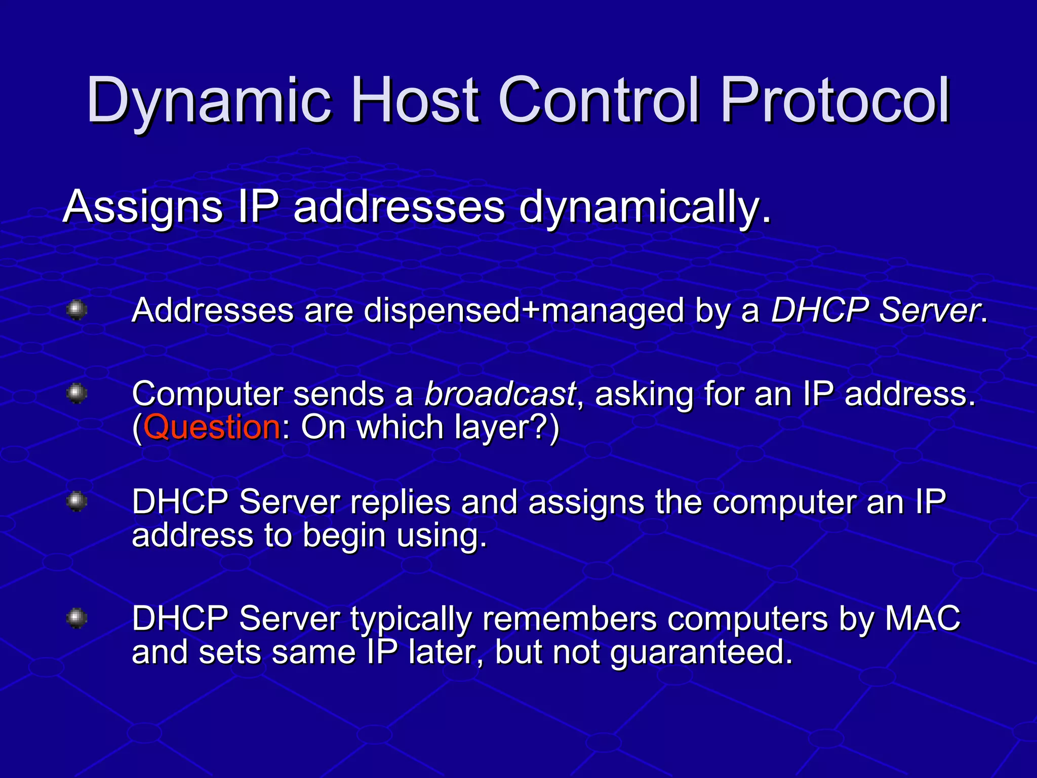 Dynamic Host Control ProtocolDynamic Host Control Protocol
Assigns IP addresses dynamically.Assigns IP addresses dynamically.
Addresses are dispensed+managed by aAddresses are dispensed+managed by a DHCP ServerDHCP Server..
Computer sends aComputer sends a broadcastbroadcast, asking for an IP address., asking for an IP address.
((QuestionQuestion: On which layer?): On which layer?)
DHCP Server replies and assigns the computer an IPDHCP Server replies and assigns the computer an IP
address to begin using.address to begin using.
DHCP Server typically remembers computers by MACDHCP Server typically remembers computers by MAC
and sets same IP later, but not guaranteed.and sets same IP later, but not guaranteed.
 