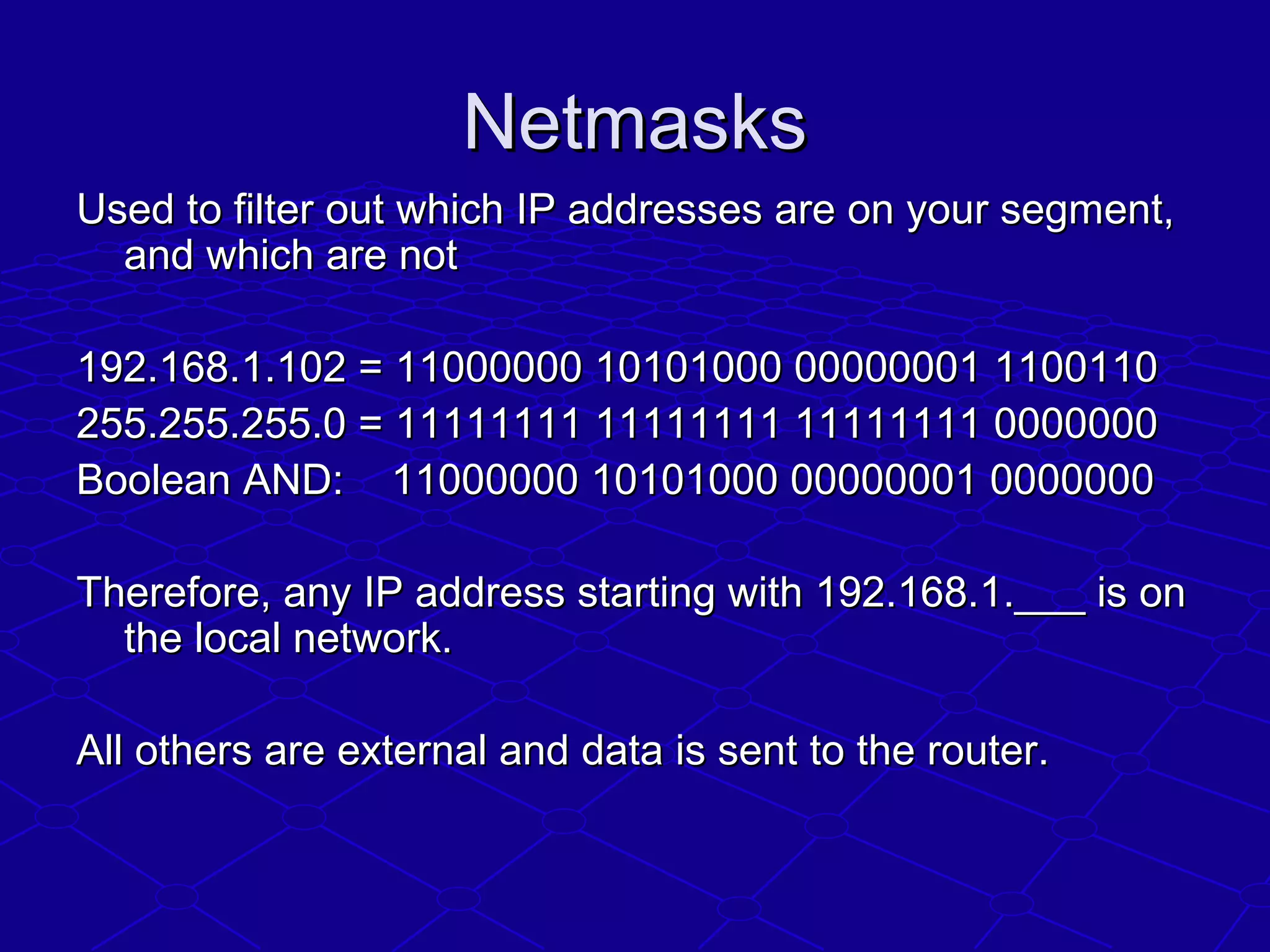 NetmasksNetmasks
Used to filter out which IP addresses are on your segment,Used to filter out which IP addresses are on your segment,
and which are notand which are not
192.168.1.102 = 11000000 10101000 00000001 1100110192.168.1.102 = 11000000 10101000 00000001 1100110
255.255.255.0 = 11111111 11111111 11111111 0000000255.255.255.0 = 11111111 11111111 11111111 0000000
Boolean AND: 11000000 10101000 00000001 0000000Boolean AND: 11000000 10101000 00000001 0000000
Therefore, any IP address starting with 192.168.1.___ is onTherefore, any IP address starting with 192.168.1.___ is on
the local network.the local network.
All others are external and data is sent to the router.All others are external and data is sent to the router.
 