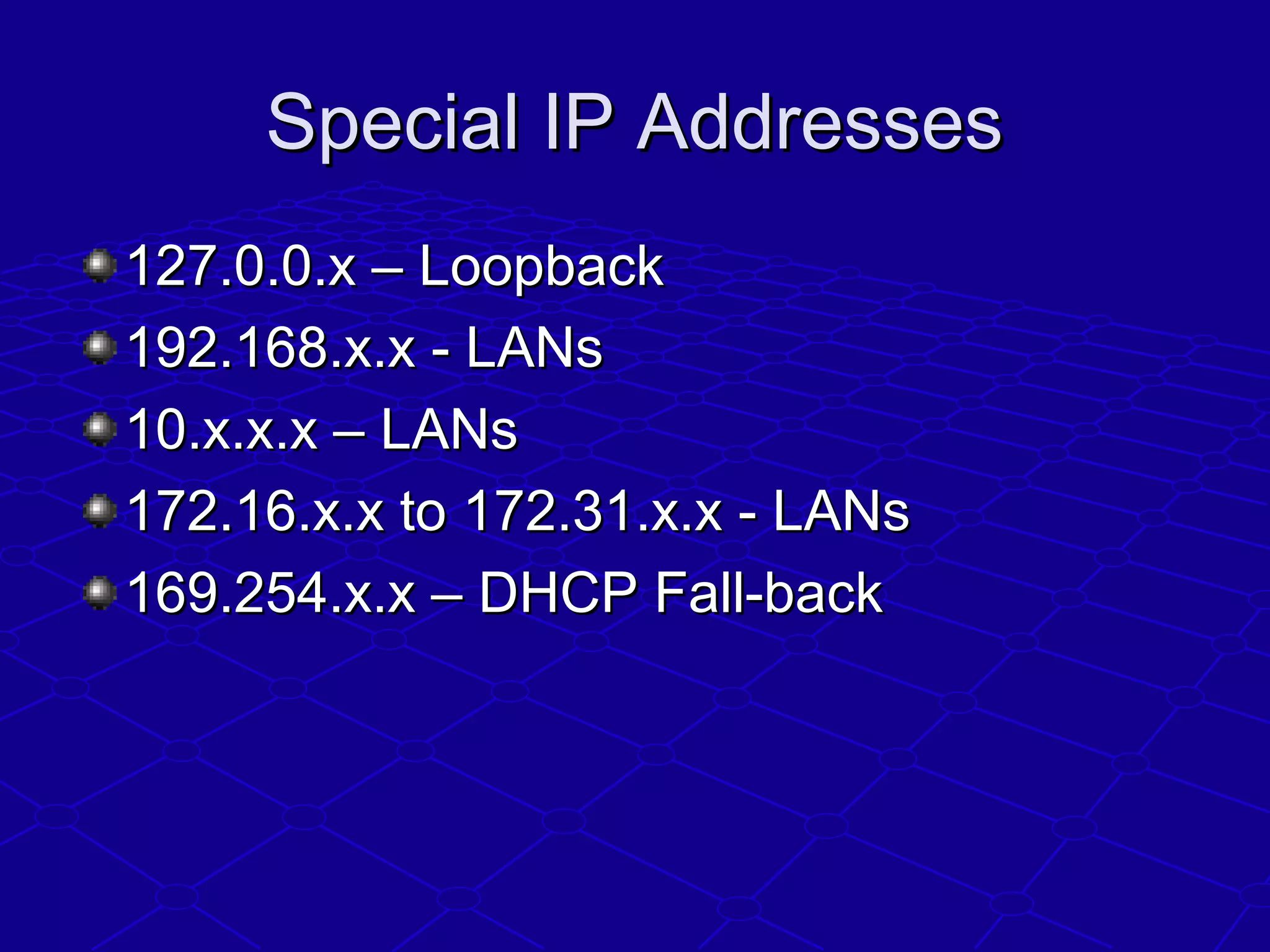 Special IP AddressesSpecial IP Addresses
127.0.0.x – Loopback127.0.0.x – Loopback
192.168.x.x - LANs192.168.x.x - LANs
10.x.x.x – LANs10.x.x.x – LANs
172.16.x.x to 172.31.x.x - LANs172.16.x.x to 172.31.x.x - LANs
169.254.x.x – DHCP Fall-back169.254.x.x – DHCP Fall-back
 