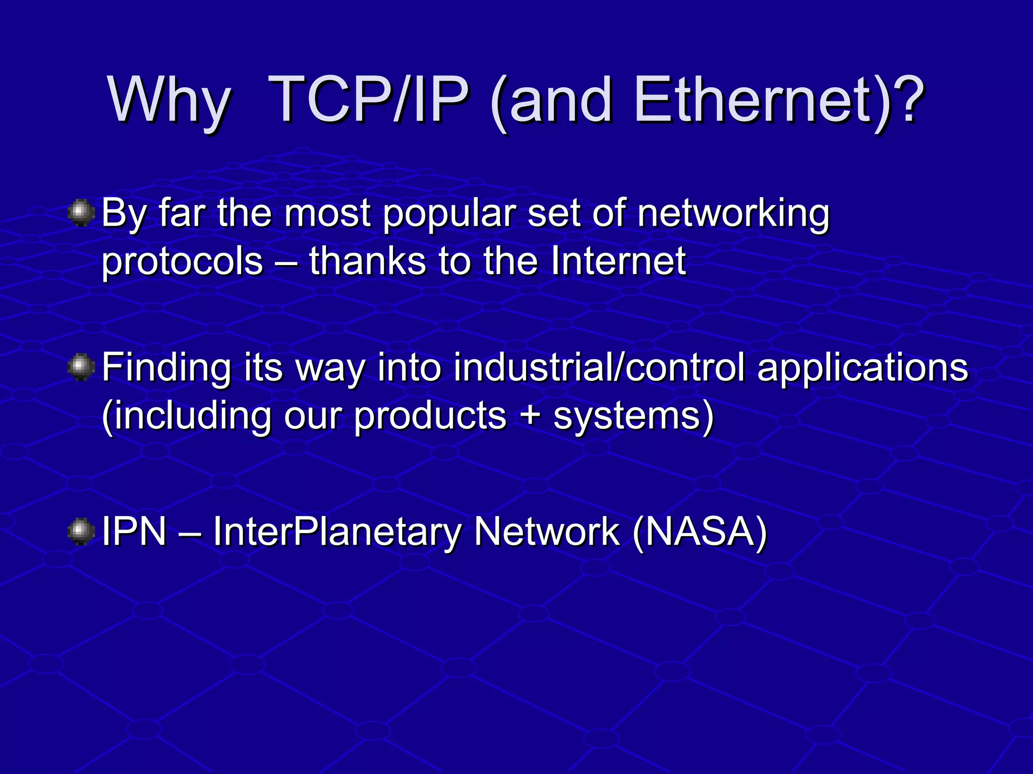 Why TCP/IP (and Ethernet)?Why TCP/IP (and Ethernet)?
By far the most popular set of networkingBy far the most popular set of networking
protocols – thanks to the Internetprotocols – thanks to the Internet
Finding its way into industrial/control applicationsFinding its way into industrial/control applications
(including our products + systems)(including our products + systems)
IPN – InterPlanetary Network (NASA)IPN – InterPlanetary Network (NASA)
 
