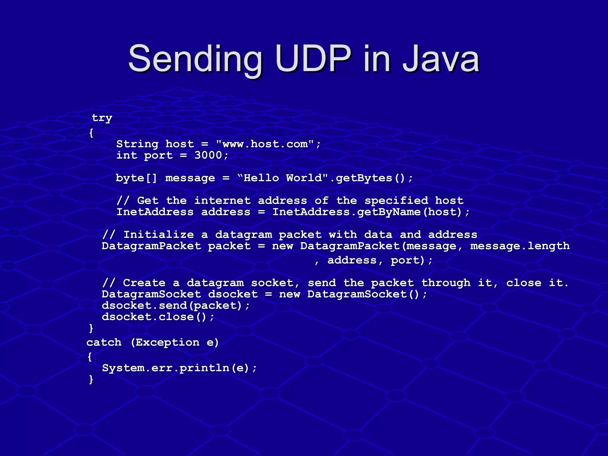 Sending UDP in JavaSending UDP in Java
try try 
        {{
        String host = "www.host.com";        String host = "www.host.com";
        int port = 3000;        int port = 3000;
        byte[] message = “Hello World".getBytes();        byte[] message = “Hello World".getBytes();
        // Get the internet address of the specified host        // Get the internet address of the specified host
        InetAddress address = InetAddress.getByName(host);        InetAddress address = InetAddress.getByName(host);
      // Initialize a datagram packet with data and address      // Initialize a datagram packet with data and address
      DatagramPacket packet = new DatagramPacket(message, message.length      DatagramPacket packet = new DatagramPacket(message, message.length
                                                                              , address, port);, address, port);
      // Create a datagram socket, send the packet through it, close it.      // Create a datagram socket, send the packet through it, close it.
      DatagramSocket dsocket = new DatagramSocket();      DatagramSocket dsocket = new DatagramSocket();
      dsocket.send(packet);      dsocket.send(packet);
      dsocket.close();      dsocket.close();
    }     } 
              catch (Exception e) catch (Exception e) 
              {{
      System.err.println(e);      System.err.println(e);
    }    }
 