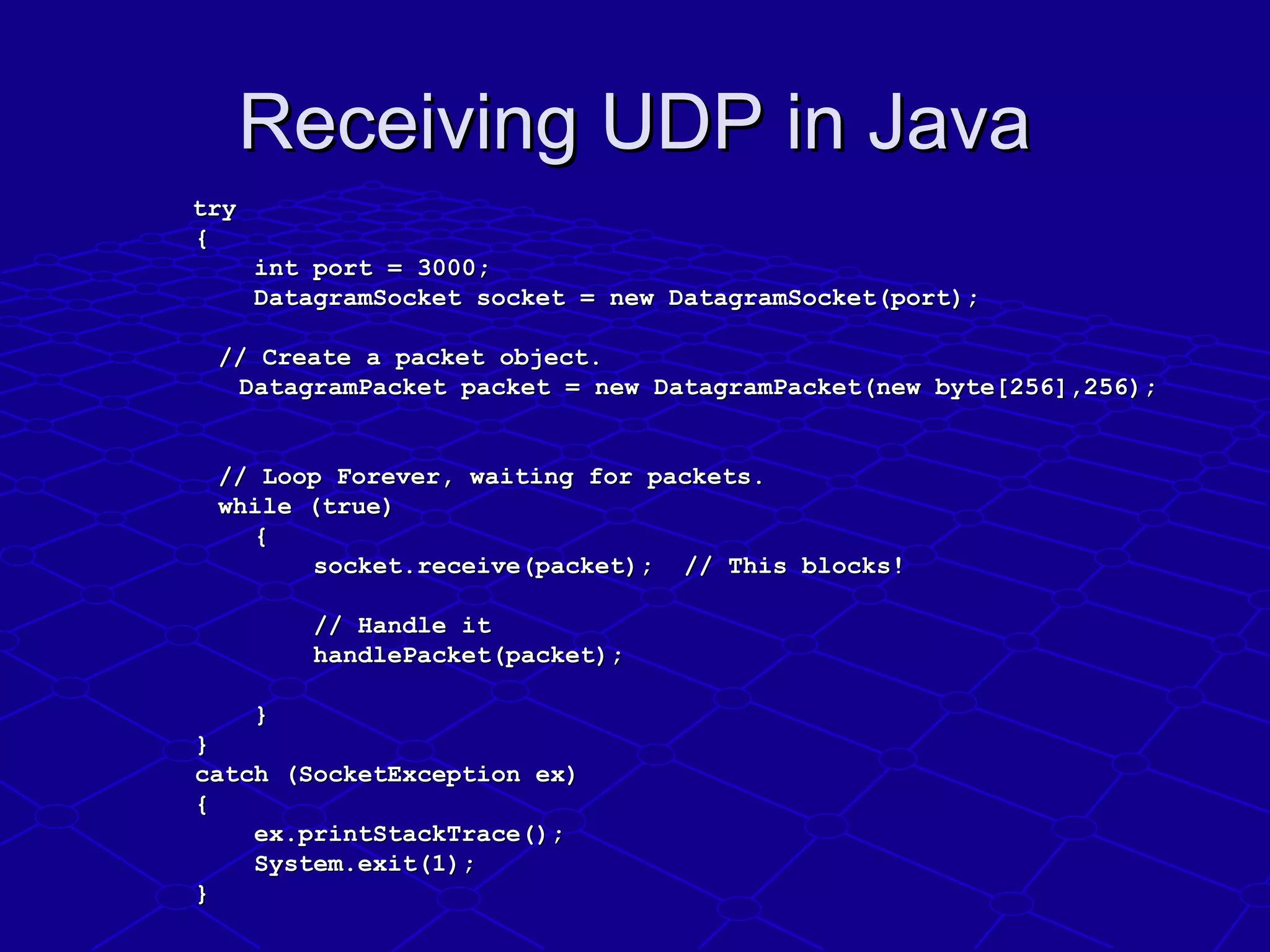 Receiving UDP in JavaReceiving UDP in Java
trytry
                {{
                        int port = 3000;  int port = 3000;  
                        DatagramSocket socket = new DatagramSocket(port);    DatagramSocket socket = new DatagramSocket(port);    
                        
  // Create a packet object. // Create a packet object. 
                      DatagramPacket packet = new DatagramPacket(new byte[256],256);DatagramPacket packet = new DatagramPacket(new byte[256],256);
                        
  // Loop Forever, waiting for packets.// Loop Forever, waiting for packets.
  while (true) while (true) 
                        {{
                                socket.receive(packet);  // This blocks!    socket.receive(packet);  // This blocks!    
                                
                                // Handle it// Handle it
                                handlePacket(packet);handlePacket(packet);
                                
                        }}
                }}
                catch (SocketException ex)catch (SocketException ex)
                {{
                        ex.printStackTrace();ex.printStackTrace();
                        System.exit(1);System.exit(1);
                }}
 