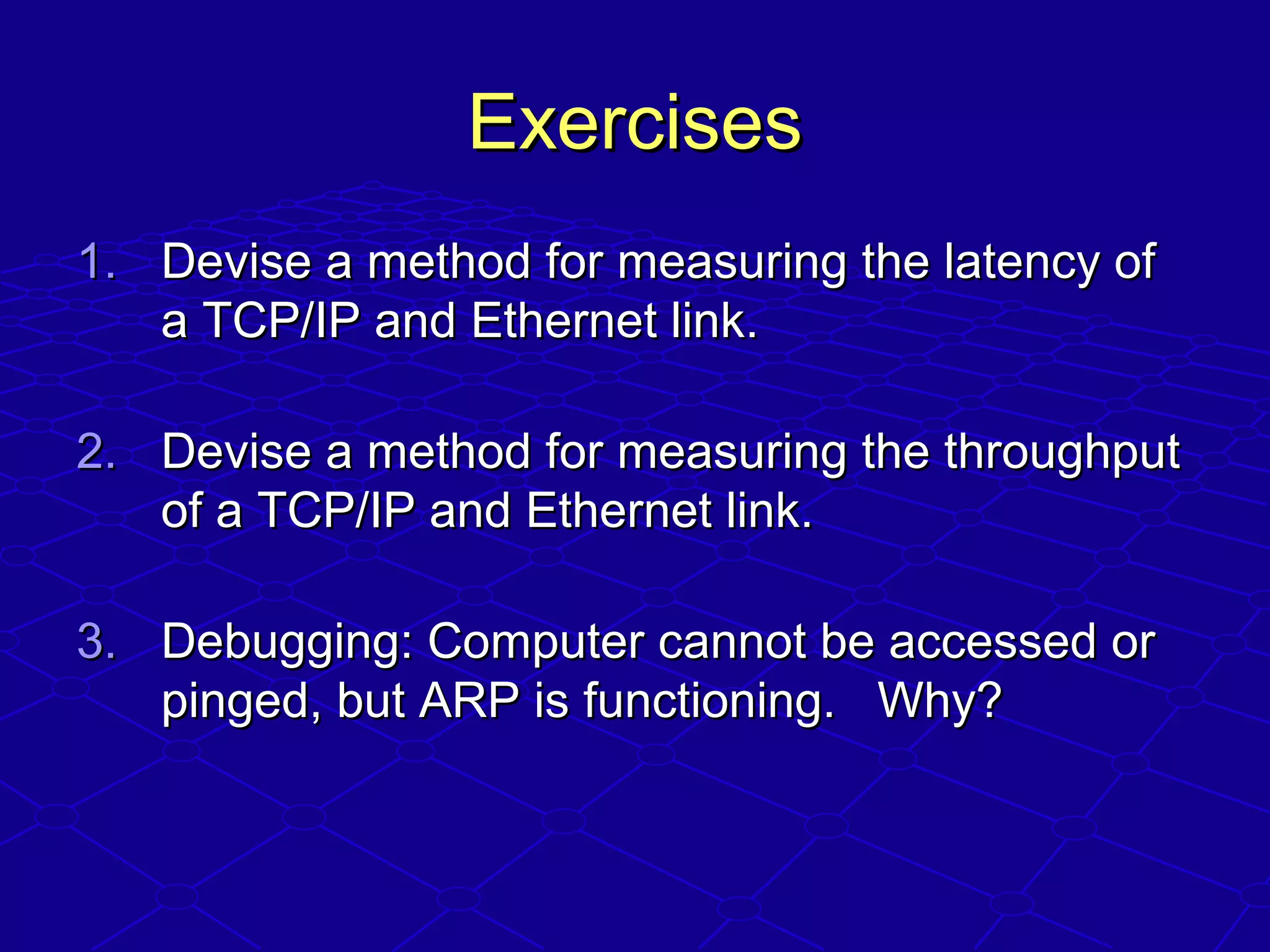 ExercisesExercises
1.1. Devise a method for measuring the latency ofDevise a method for measuring the latency of
a TCP/IP and Ethernet link.a TCP/IP and Ethernet link.
2.2. Devise a method for measuring the throughputDevise a method for measuring the throughput
of a TCP/IP and Ethernet link.of a TCP/IP and Ethernet link.
3.3. Debugging: Computer cannot be accessed orDebugging: Computer cannot be accessed or
pinged, but ARP is functioning. Why?pinged, but ARP is functioning. Why?
 