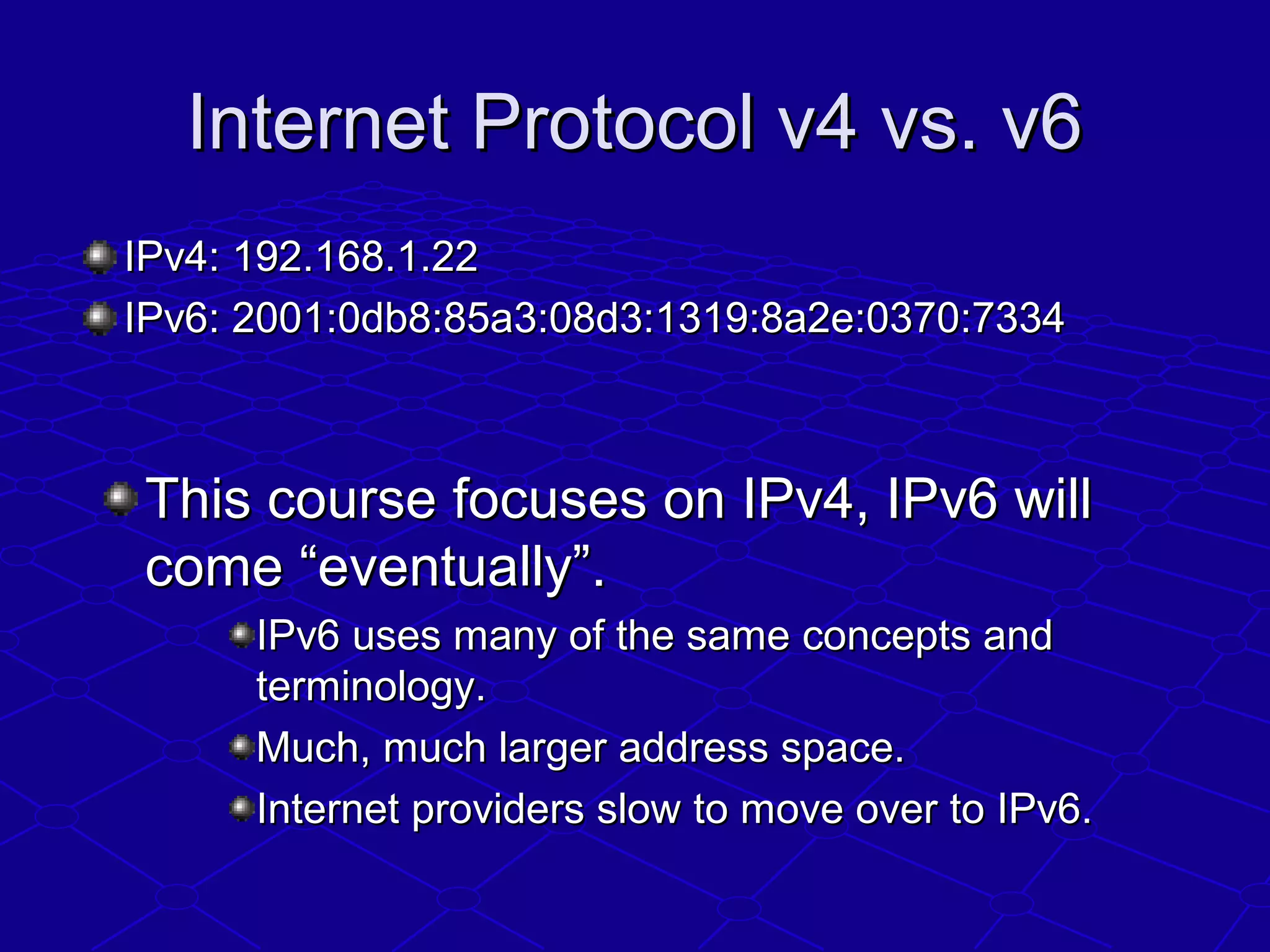 Internet Protocol v4 vs. v6Internet Protocol v4 vs. v6
IPv4: 192.168.1.22IPv4: 192.168.1.22
IPv6: 2001:0db8:85a3:08d3:1319:8a2e:0370:7334IPv6: 2001:0db8:85a3:08d3:1319:8a2e:0370:7334
This course focuses on IPv4, IPv6 willThis course focuses on IPv4, IPv6 will
come “eventually”.come “eventually”.
IPv6 uses many of the same concepts andIPv6 uses many of the same concepts and
terminology.terminology.
Much, much larger address space.Much, much larger address space.
Internet providers slow to move over to IPv6.Internet providers slow to move over to IPv6.
 
