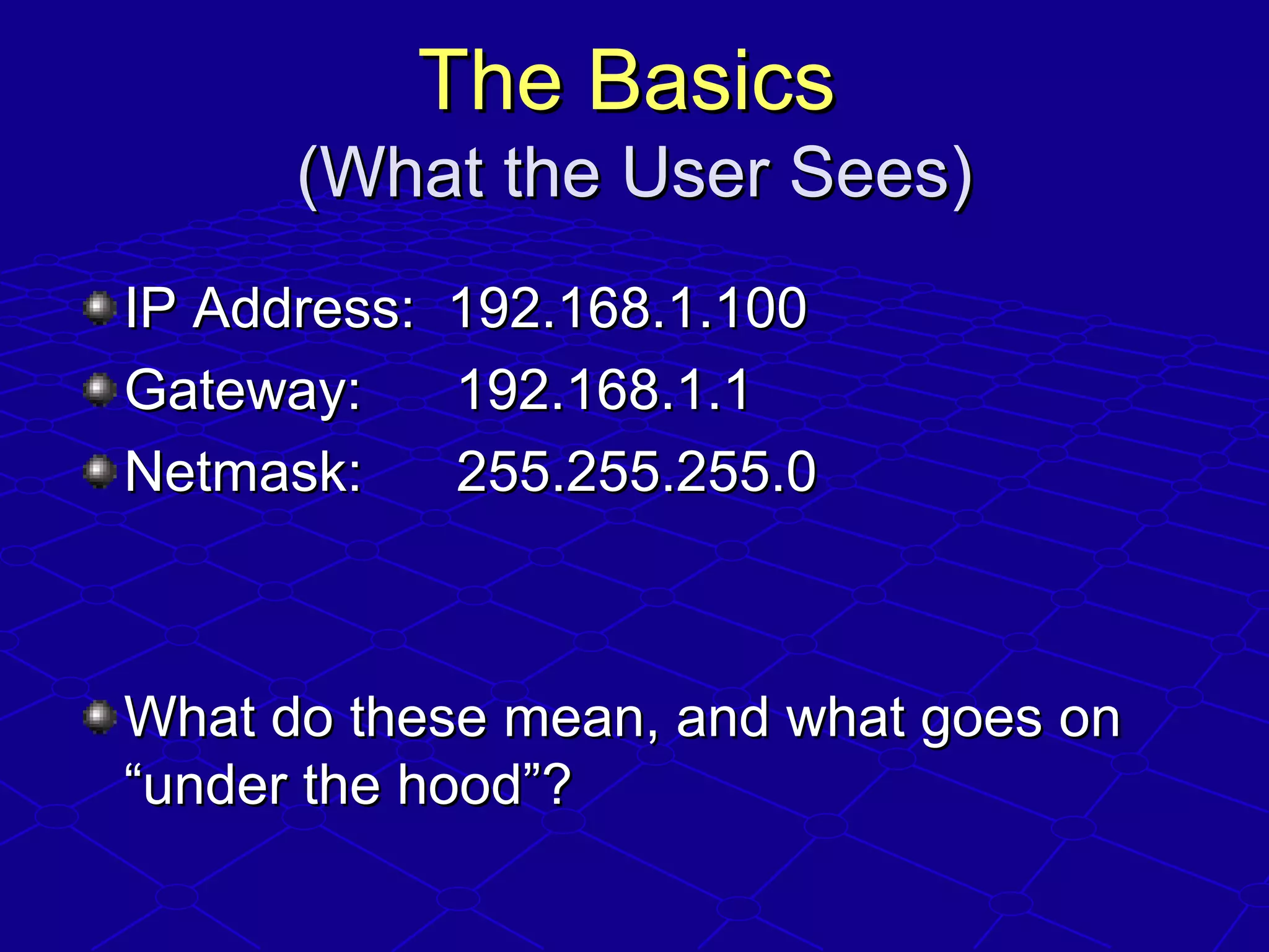 The BasicsThe Basics
(What the User Sees)(What the User Sees)
IP Address: 192.168.1.100IP Address: 192.168.1.100
Gateway: 192.168.1.1Gateway: 192.168.1.1
Netmask: 255.255.255.0Netmask: 255.255.255.0
What do these mean, and what goes onWhat do these mean, and what goes on
“under the hood”?“under the hood”?
 