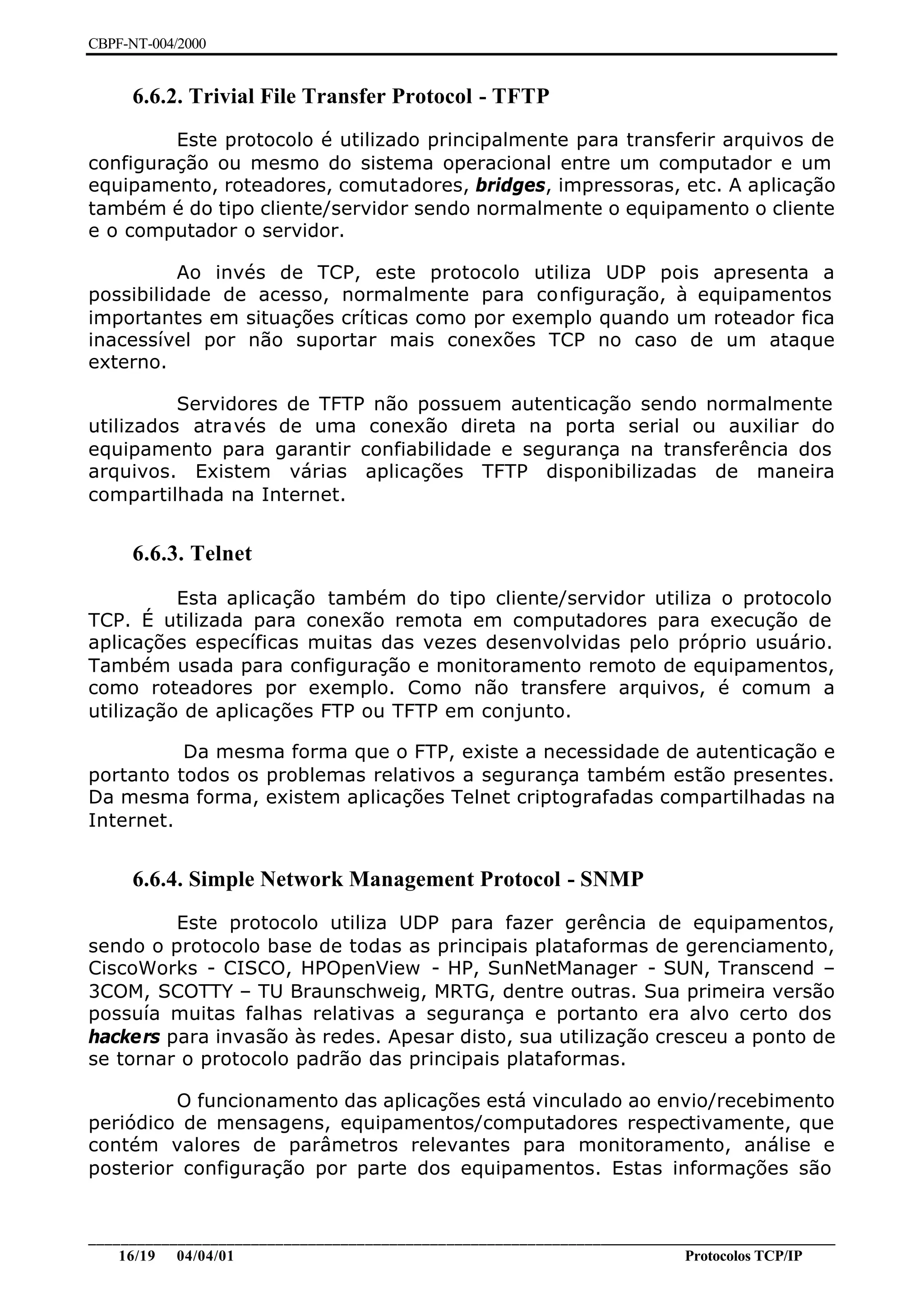 CBPF-NT-004/2000


     6.6.2. Trivial File Transfer Protocol - TFTP
         Este protocolo é utilizado principalmente para transferir arquivos de
configuração ou mesmo do sistema operacional entre um computador e um
equipamento, roteadores, comutadores, bridges, impressoras, etc. A aplicação
também é do tipo cliente/servidor sendo normalmente o equipamento o cliente
e o computador o servidor.

          Ao invés de TCP, este protocolo utiliza UDP pois apresenta a
possibilidade de acesso, normalmente para configuração, à equipamentos
importantes em situações críticas como por exemplo quando um roteador fica
inacessível por não suportar mais conexões TCP no caso de um ataque
externo.

          Servidores de TFTP não possuem autenticação sendo normalmente
utilizados através de uma conexão direta na porta serial ou auxiliar do
equipamento para garantir confiabilidade e segurança na transferência dos
arquivos. Existem várias aplicações TFTP disponibilizadas de maneira
compartilhada na Internet.


     6.6.3. Telnet

          Esta aplicação também do tipo cliente/servidor utiliza o protocolo
TCP. É utilizada para conexão remota em computadores para execução de
aplicações específicas muitas das vezes desenvolvidas pelo próprio usuário.
Também usada para configuração e monitoramento remoto de equipamentos,
como roteadores por exemplo. Como não transfere arquivos, é comum a
utilização de aplicações FTP ou TFTP em conjunto.

          Da mesma forma que o FTP, existe a necessidade de autenticação e
portanto todos os problemas relativos a segurança também estão presentes.
Da mesma forma, existem aplicações Telnet criptografadas compartilhadas na
Internet.


     6.6.4. Simple Network Management Protocol - SNMP
         Este protocolo utiliza UDP para fazer gerência de equipamentos,
sendo o protocolo base de todas as principais plataformas de gerenciamento,
CiscoWorks - CISCO, HPOpenView - HP, SunNetManager - SUN, Transcend –
3COM, SCOTTY – TU Braunschweig, MRTG, dentre outras. Sua primeira versão
possuía muitas falhas relativas a segurança e portanto era alvo certo dos
hackers para invasão às redes. Apesar disto, sua utilização cresceu a ponto de
se tornar o protocolo padrão das principais plataformas.

         O funcionamento das aplicações está vinculado ao envio/recebimento
periódico de mensagens, equipamentos/computadores respectivamente, que
contém valores de parâmetros relevantes para monitoramento, análise e
posterior configuração por parte dos equipamentos. Estas informações são


________________________________________________________________________________________________
    16/19 04/04/01                                                         Protocolos TCP/IP
 
