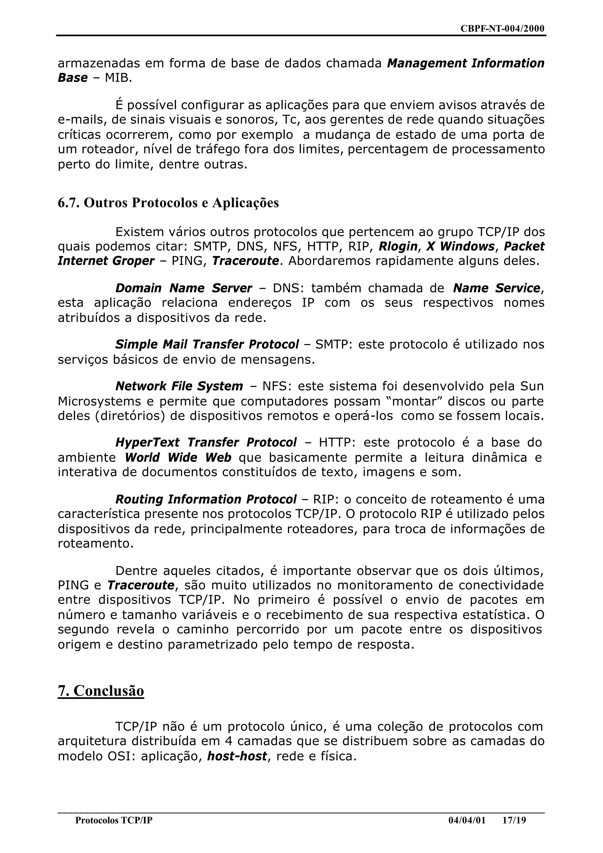 CBPF-NT-004/2000


armazenadas em forma de base de dados chamada Management Information
Base – MIB.

          É possível configurar as aplicações para que enviem avisos através de
e-mails, de sinais visuais e sonoros, Tc, aos gerentes de rede quando situações
críticas ocorrerem, como por exemplo a mudança de estado de uma porta de
um roteador, nível de tráfego fora dos limites, percentagem de processamento
perto do limite, dentre outras.


6.7. Outros Protocolos e Aplicações

         Existem vários outros protocolos que pertencem ao grupo TCP/IP dos
quais podemos citar: SMTP, DNS, NFS, HTTP, RIP, Rlogin, X Windows, Packet
Internet Groper – PING, Traceroute. Abordaremos rapidamente alguns deles.

         Domain Name Server – DNS: também chamada de Name Service,
esta aplicação relaciona endereços IP com os seus respectivos nomes
atribuídos a dispositivos da rede.

         Simple Mail Transfer Protocol – SMTP: este protocolo é utilizado nos
serviços básicos de envio de mensagens.

          Network File System – NFS: este sistema foi desenvolvido pela Sun
Microsystems e permite que computadores possam “montar” discos ou parte
deles (diretórios) de dispositivos remotos e operá-los como se fossem locais.

          HyperText Transfer Protocol – HTTP: este protocolo é a base do
ambiente World Wide Web que basicamente permite a leitura dinâmica e
interativa de documentos constituídos de texto, imagens e som.

          Routing Information Protocol – RIP: o conceito de roteamento é uma
característica presente nos protocolos TCP/IP. O protocolo RIP é utilizado pelos
dispositivos da rede, principalmente roteadores, para troca de informações de
roteamento.

         Dentre aqueles citados, é importante observar que os dois últimos,
PING e Traceroute, são muito utilizados no monitoramento de conectividade
entre dispositivos TCP/IP. No primeiro é possível o envio de pacotes em
número e tamanho variáveis e o recebimento de sua respectiva estatística. O
segundo revela o caminho percorrido por um pacote entre os dispositivos
origem e destino parametrizado pelo tempo de resposta.


7. Conclusão

         TCP/IP não é um protocolo único, é uma coleção de protocolos com
arquitetura distribuída em 4 camadas que se distribuem sobre as camadas do
modelo OSI: aplicação, host-host, rede e física.



________________________________________________________________________________________________
   Protocolos TCP/IP                                                         04/04/01   17/19
 