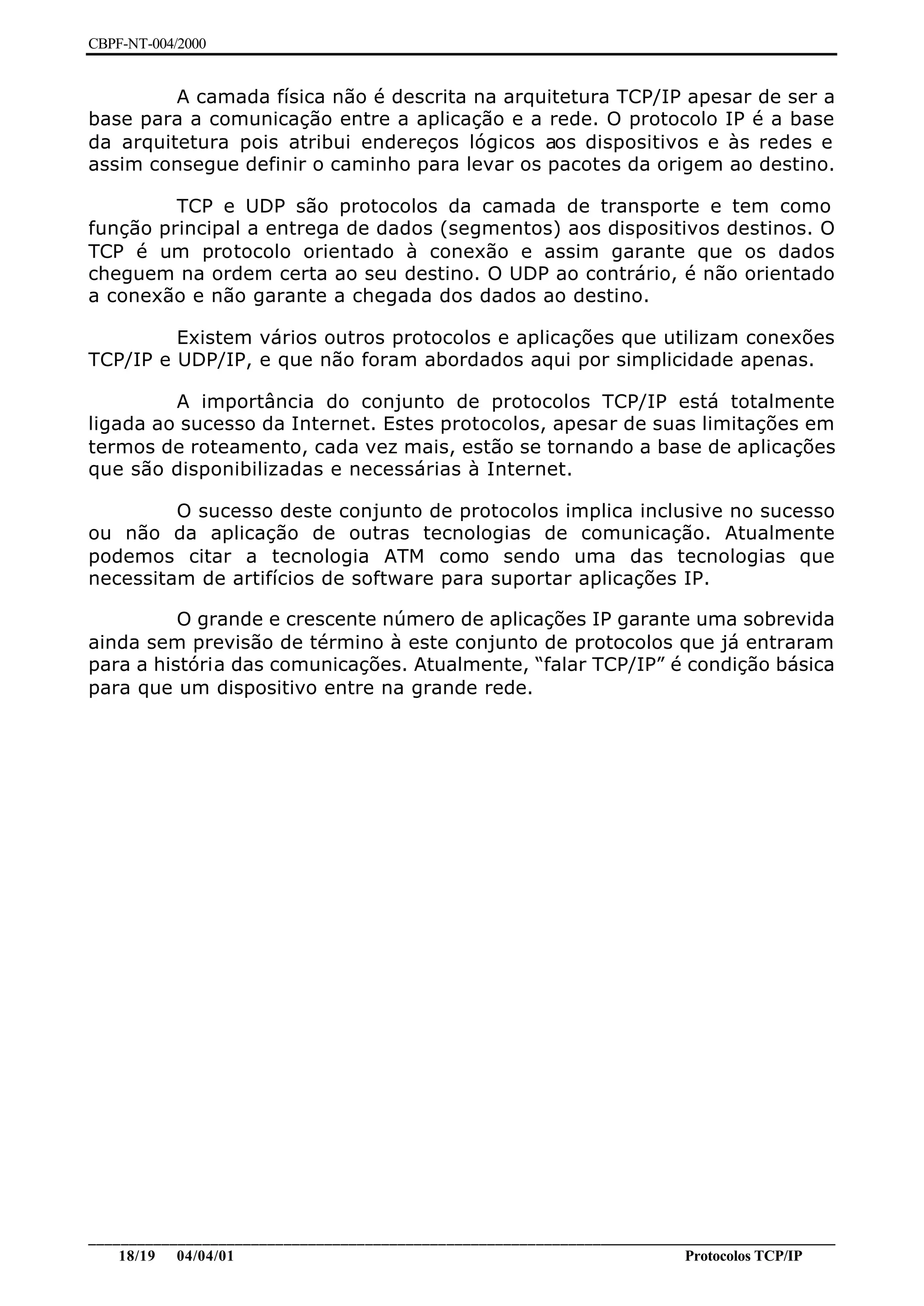 CBPF-NT-004/2000


         A camada física não é descrita na arquitetura TCP/IP apesar de ser a
base para a comunicação entre a aplicação e a rede. O protocolo IP é a base
da arquitetura pois atribui endereços lógicos aos dispositivos e às redes e
assim consegue definir o caminho para levar os pacotes da origem ao destino.

         TCP e UDP são protocolos da camada de transporte e tem como
função principal a entrega de dados (segmentos) aos dispositivos destinos. O
TCP é um protocolo orientado à conexão e assim garante que os dados
cheguem na ordem certa ao seu destino. O UDP ao contrário, é não orientado
a conexão e não garante a chegada dos dados ao destino.

         Existem vários outros protocolos e aplicações que utilizam conexões
TCP/IP e UDP/IP, e que não foram abordados aqui por simplicidade apenas.

         A importância do conjunto de protocolos TCP/IP está totalmente
ligada ao sucesso da Internet. Estes protocolos, apesar de suas limitações em
termos de roteamento, cada vez mais, estão se tornando a base de aplicações
que são disponibilizadas e necessárias à Internet.

         O sucesso deste conjunto de protocolos implica inclusive no sucesso
ou não da aplicação de outras tecnologias de comunicação. Atualmente
podemos citar a tecnologia ATM como sendo uma das tecnologias que
necessitam de artifícios de software para suportar aplicações IP.

          O grande e crescente número de aplicações IP garante uma sobrevida
ainda sem previsão de término à este conjunto de protocolos que já entraram
para a história das comunicações. Atualmente, “falar TCP/IP” é condição básica
para que um dispositivo entre na grande rede.




________________________________________________________________________________________________
    18/19 04/04/01                                                         Protocolos TCP/IP
 