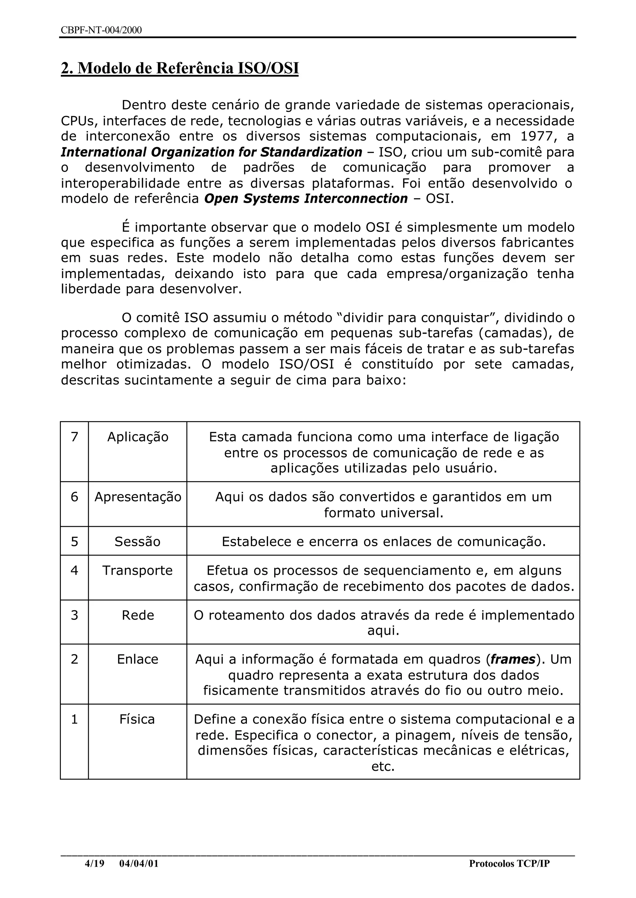 CBPF-NT-004/2000


2. Modelo de Referência ISO/OSI

         Dentro deste cenário de grande variedade de sistemas operacionais,
CPUs, interfaces de rede, tecnologias e várias outras variáveis, e a necessidade
de interconexão entre os diversos sistemas computacionais, em 1977, a
International Organization for Standardization – ISO, criou um sub-comitê para
o desenvolvimento de padrões de comunicação para promover a
interoperabilidade entre as diversas plataformas. Foi então desenvolvido o
modelo de referência Open Systems Interconnection – OSI.

         É importante observar que o modelo OSI é simplesmente um modelo
que especifica as funções a serem implementadas pelos diversos fabricantes
em suas redes. Este modelo não detalha como estas funções devem ser
implementadas, deixando isto para que cada empresa/organização tenha
liberdade para desenvolver.

         O comitê ISO assumiu o método “dividir para conquistar”, dividindo o
processo complexo de comunicação em pequenas sub-tarefas (camadas), de
maneira que os problemas passem a ser mais fáceis de tratar e as sub-tarefas
melhor otimizadas. O modelo ISO/OSI é constituído por sete camadas,
descritas sucintamente a seguir de cima para baixo:



 7       Aplicação         Esta camada funciona como uma interface de ligação
                             entre os processos de comunicação de rede e as
                                    aplicações utilizadas pelo usuário.

 6    Apresentação          Aqui os dados são convertidos e garantidos em um
                                            formato universal.

 5        Sessão              Estabelece e encerra os enlaces de comunicação.

 4      Transporte        Efetua os processos de sequenciamento e, em alguns
                        casos, confirmação de recebimento dos pacotes de dados.

 3         Rede         O roteamento dos dados através da rede é implementado
                                                aqui.

 2         Enlace        Aqui a informação é formatada em quadros (frames). Um
                               quadro representa a exata estrutura dos dados
                          fisicamente transmitidos através do fio ou outro meio.

 1         Física       Define a conexão física entre o sistema computacional e a
                        rede. Especifica o conector, a pinagem, níveis de tensão,
                        dimensões físicas, características mecânicas e elétricas,
                                                   etc.




________________________________________________________________________________________________
    4/19 04/04/01                                                         Protocolos TCP/IP
 