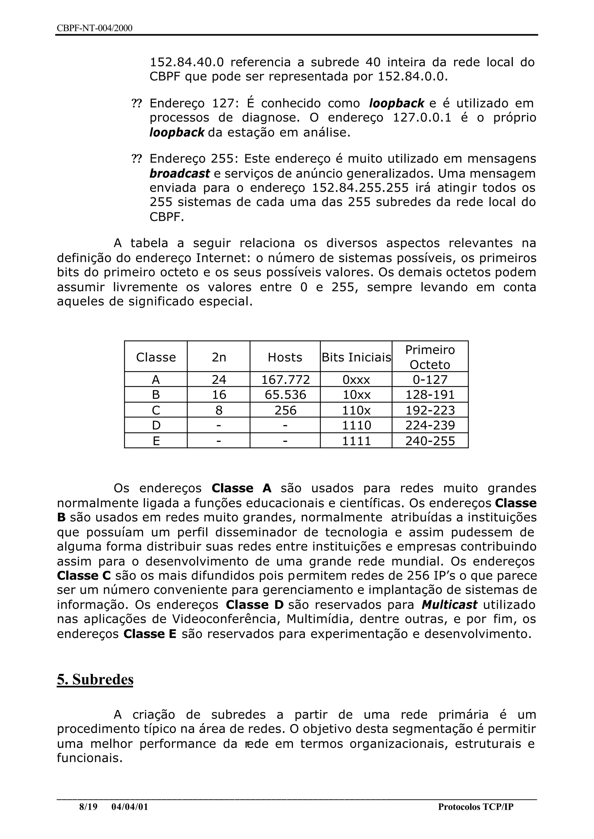 CBPF-NT-004/2000


                     152.84.40.0 referencia a subrede 40 inteira da rede local do
                     CBPF que pode ser representada por 152.84.0.0.

               ?? Endereço 127: É conhecido como loopback e é utilizado em
                  processos de diagnose. O endereço 127.0.0.1 é o próprio
                  loopback da estação em análise.

               ?? Endereço 255: Este endereço é muito utilizado em mensagens
                  broadcast e serviços de anúncio generalizados. Uma mensagem
                  enviada para o endereço 152.84.255.255 irá atingir todos os
                  255 sistemas de cada uma das 255 subredes da rede local do
                  CBPF.

         A tabela a seguir relaciona os diversos aspectos relevantes na
definição do endereço Internet: o número de sistemas possíveis, os primeiros
bits do primeiro octeto e os seus possíveis valores. Os demais octetos podem
assumir livremente os valores entre 0 e 255, sempre levando em conta
aqueles de significado especial.



                                                                     Primeiro
                   Classe     2n          Hosts     Bits Iniciais
                                                                      Octeto
                     A        24        167.772         0xxx          0-127
                     B        16        65.536          10xx         128-191
                     C         8          256           110x         192-223
                     D         -           -            1110         224-239
                     E         -           -            1111         240-255


         Os endereços Classe A são usados para redes muito grandes
normalmente ligada a funções educacionais e científicas. Os endereços Classe
B são usados em redes muito grandes, normalmente atribuídas a instituições
que possuíam um perfil disseminador de tecnologia e assim pudessem de
alguma forma distribuir suas redes entre instituições e empresas contribuindo
assim para o desenvolvimento de uma grande rede mundial. Os endereços
Classe C são os mais difundidos pois permitem redes de 256 IP’s o que parece
ser um número conveniente para gerenciamento e implantação de sistemas de
informação. Os endereços Classe D são reservados para Multicast utilizado
nas aplicações de Videoconferência, Multimídia, dentre outras, e por fim, os
endereços Classe E são reservados para experimentação e desenvolvimento.


5. Subredes

         A criação de subredes a partir de uma rede primária é um
procedimento típico na área de redes. O objetivo desta segmentação é permitir
uma melhor performance da r    ede em termos organizacionais, estruturais e
funcionais.


________________________________________________________________________________________________
    8/19 04/04/01                                                         Protocolos TCP/IP
 
