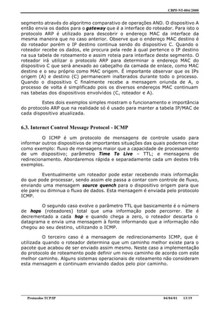 CBPF-NT-004/2000


segmento através do algoritmo comparativo de operações AND. O dispositivo A
então envia os dados para o gateway que é a interface do roteador. Para isto o
protocolo ARP é utilizado para descobrir o endereço MAC da interface da
mesma maneira que no caso anterior. Observe que o endereço MAC destino é
do roteador porém o IP destino continua sendo do dispositivo C. Quando o
roteador recebe os dados, ele procura pela rede à qual pertence o IP destino
na sua tabela de roteamento e assim roteia para interface deste segmento. O
roteador irá utilizar o protocolo ARP para determinar o endereço MAC do
dispositivo C que será anexado ao cabeçalho da camada de enlace, como MAC
destino e o seu próprio como MAC origem. É importante observar que os IPs
origem (A) e destino (C) permanecem inalterados durante todo o processo.
Quando o dispositivo C finalmente recebe a mensagem oriunda de A, o
processo de volta é simplificado pois os diversos endereços MAC continuam
nas tabelas dos dispositivos envolvidos (C, roteador e A).

         Estes dois exemplos simples mostram o funcionamento e importância
do protocolo ARP que na realidade só é usado para manter a tabela IP/MAC de
cada dispositivo atualizada.


6.3. Internet Control Message Protocol - ICMP
          O ICMP é um protocolo de mensagens de controle usado para
informar outros dispositivos de importantes situações das quais podemos citar
como exemplo: fluxo de mensagens maior que a capacidade de processamento
de um dispositivo; parâmetro Time To Live – TTL; e mensagens de
redirecionamento. Abordaremos rápida e separadamente cada um destes três
exemplos.

          Eventualmente um roteador pode estar recebendo mais informação
do que pode processar, sendo assim ele passa a contar com controle de fluxo,
enviando uma mensagem source quench para o dispositivo origem para que
ele pare ou diminua o fluxo de dados. Esta mensagem é enviada pelo protocolo
ICMP.

        O segundo caso evolve o parâmetro TTL que basicamente é o número
de hops (roteadores) total que uma informação pode percorrer. Ele é
decrementado a cada hop e quando chega a zero, o roteador descarta o
datagrama e envia uma mensagem à fonte informando que a informação não
chegou ao seu destino, utilizando o ICMP.

          O terceiro caso é a mensagem de redirecionamento ICMP, que é
utilizada quando o roteador determina que um caminho melhor existe para o
pacote que acabou de ser enviado assim mesmo. Neste caso a implementação
do protocolo de roteamento pode definir um novo caminho de acordo com este
melhor caminho. Alguns sistemas operacionais de roteamento não consideram
esta mensagem e continuam enviando dados pelo pior caminho.




________________________________________________________________________________________________
   Protocolos TCP/IP                                                         04/04/01   13/19
 