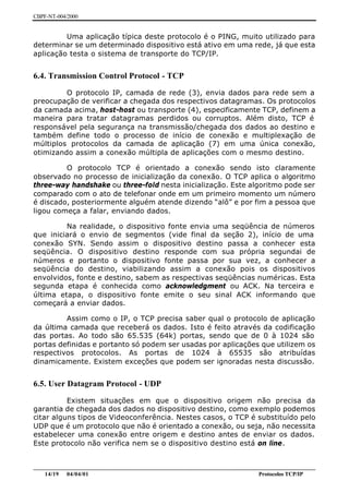 CBPF-NT-004/2000


         Uma aplicação típica deste protocolo é o PING, muito utilizado para
determinar se um determinado dispositivo está ativo em uma rede, já que esta
aplicação testa o sistema de transporte do TCP/IP.


6.4. Transmission Control Protocol - TCP

         O protocolo IP, camada de rede (3), envia dados para rede sem a
preocupação de verificar a chegada dos respectivos datagramas. Os protocolos
da camada acima, host-host ou transporte (4), especificamente TCP, definem a
maneira para tratar datagramas perdidos ou corruptos. Além disto, TCP é
responsável pela segurança na transmissão/chegada dos dados ao destino e
também define todo o processo de início de conexão e multiplexação de
múltiplos protocolos da camada de aplicação (7) em uma única conexão,
otimizando assim a conexão múltipla de aplicações com o mesmo destino.

         O protocolo TCP é orientado a conexão sendo isto claramente
observado no processo de inicialização da conexão. O TCP aplica o algoritmo
three-way handshake ou three-fold nesta inicialização. Este algoritmo pode ser
comparado com o ato de telefonar onde em um primeiro momento um número
é discado, posteriormente alguém atende dizendo “alô” e por fim a pessoa que
ligou começa a falar, enviando dados.

         Na realidade, o dispositivo fonte envia uma seqüência de números
que iniciará o envio de segmentos (vide final da seção 2), início de uma
conexão SYN. Sendo assim o dispositivo destino passa a conhecer esta
seqüência. O dispositivo destino responde com sua própria segundai de
números e portanto o dispositivo fonte passa por sua vez, a conhecer a
seqüência do destino, viabilizando assim a conexão pois os dispositivos
envolvidos, fonte e destino, sabem as respectivas seqüências numéricas. Esta
segunda etapa é conhecida como acknowledgment ou ACK. Na terceira e
última etapa, o dispositivo fonte emite o seu sinal ACK informando que
começará a enviar dados.

         Assim como o IP, o TCP precisa saber qual o protocolo de aplicação
da última camada que receberá os dados. Isto é feito através da codificação
das portas. Ao todo são 65.535 (64k) portas, sendo que de 0 à 1024 são
portas definidas e portanto só podem ser usadas por aplicações que utilizem os
respectivos protocolos. As portas de 1024 à 65535 são atribuídas
dinamicamente. Existem exceções que podem ser ignoradas nesta discussão.


6.5. User Datagram Protocol - UDP

          Existem situações em que o dispositivo origem não precisa da
garantia de chegada dos dados no dispositivo destino, como exemplo podemos
citar alguns tipos de Videoconferência. Nestes casos, o TCP é substituído pelo
UDP que é um protocolo que não é orientado a conexão, ou seja, não necessita
estabelecer uma conexão entre origem e destino antes de enviar os dados.
Este protocolo não verifica nem se o dispositivo destino está on line.


________________________________________________________________________________________________
    14/19 04/04/01                                                         Protocolos TCP/IP
 