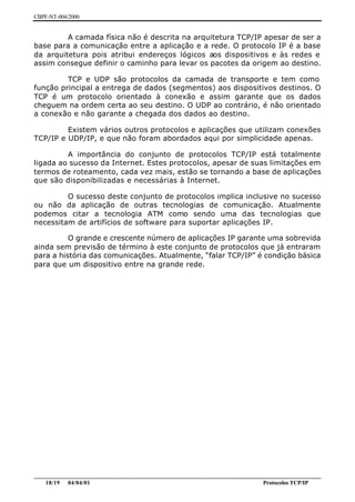CBPF-NT-004/2000


         A camada física não é descrita na arquitetura TCP/IP apesar de ser a
base para a comunicação entre a aplicação e a rede. O protocolo IP é a base
da arquitetura pois atribui endereços lógicos aos dispositivos e às redes e
assim consegue definir o caminho para levar os pacotes da origem ao destino.

         TCP e UDP são protocolos da camada de transporte e tem como
função principal a entrega de dados (segmentos) aos dispositivos destinos. O
TCP é um protocolo orientado à conexão e assim garante que os dados
cheguem na ordem certa ao seu destino. O UDP ao contrário, é não orientado
a conexão e não garante a chegada dos dados ao destino.

         Existem vários outros protocolos e aplicações que utilizam conexões
TCP/IP e UDP/IP, e que não foram abordados aqui por simplicidade apenas.

         A importância do conjunto de protocolos TCP/IP está totalmente
ligada ao sucesso da Internet. Estes protocolos, apesar de suas limitações em
termos de roteamento, cada vez mais, estão se tornando a base de aplicações
que são disponibilizadas e necessárias à Internet.

         O sucesso deste conjunto de protocolos implica inclusive no sucesso
ou não da aplicação de outras tecnologias de comunicação. Atualmente
podemos citar a tecnologia ATM como sendo uma das tecnologias que
necessitam de artifícios de software para suportar aplicações IP.

          O grande e crescente número de aplicações IP garante uma sobrevida
ainda sem previsão de término à este conjunto de protocolos que já entraram
para a história das comunicações. Atualmente, “falar TCP/IP” é condição básica
para que um dispositivo entre na grande rede.




________________________________________________________________________________________________
    18/19 04/04/01                                                         Protocolos TCP/IP
 