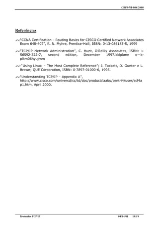 CBPF-NT-004/2000




Referências

??“CCNA Certification – Routing Basics for CISCO Certified Network Associates
  Exam 640-407”, R. N. Myhre, Prentice-Hall, ISBN: 0-13-086185-5, 1999

??“TCP/IP Network Administration”, C. Hunt, O’Reilly Associates, ISBN: 1-
  56592-322-7,   second    edition,   December     1997.kklpkmn     o—k-
  plkm06hyujmm

?? “Using Linux – The Most Complete Reference”; J. Tackett, D. Gunter e L.
  Brown; QUE Corporation, ISBN: 0-7897-01000-6, 1995.

??“Understanding TCP/IP – Appendix A”,
  http://www.cisco.com/univercd/cc/td/doc/product/iaabu/centri4/user/scf4a
  p1.htm, April 2000.




________________________________________________________________________________________________
   Protocolos TCP/IP                                                         04/04/01   19/19
 