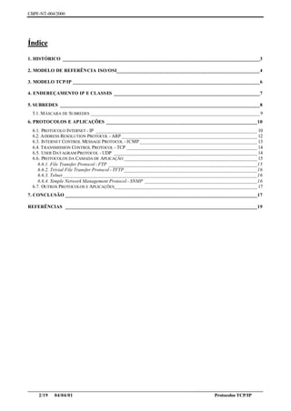 CBPF-NT-004/2000




Índice
1. HISTÓRICO _____________________________________________________________________________3

2. MODELO DE REFERÊNCIA ISO/OSI________________________________________________________4

3. MODELO TCP/IP _________________________________________________________________________6

4. ENDEREÇAMENTO IP E CLASSES _________________________________________________________7

5. SUBREDES ______________________________________________________________________________8
  5.1. M ÁSCARA DE SUBREDES __________________________________________________________________ 9
6. PROTOCOLOS E APLICAÇÕES ___________________________________________________________10
  6.1. PROTOCOLO INTERNET - IP _______________________________________________________________ 10
  6.2. A DDRESS RESOLUTION PROTOCOL - ARP _____________________________________________________ 12
  6.3. INTERNET CONTROL MESSAGE PROTOCOL - ICMP ______________________________________________ 13
  6.4. T RANSMISSION CONTROL PROTOCOL - TCP ___________________________________________________ 14
  6.5. USER DAT AGRAM PROTOCOL - UDP ________________________________________________________ 14
  6.6. PROTOCOLOS DA CAMADA DE APLICAÇÃO ____________________________________________________ 15
     6.6.1. File Transfer Protocol - FTP __________________________________________________________15
     6.6.2. Trivial File Transfer Protocol - TFTP____________________________________________________16
     6.6.3. Telnet____________________________________________________________________________16
     6.6.4. Simple Network Management Protocol - SNMP ____________________________________________16
  6.7. OUTROS PROTOCOLOS E APLICAÇÕES________________________________________________________ 17
7. CONCLUSÃO ___________________________________________________________________________17

REFERÊNCIAS ___________________________________________________________________________19




________________________________________________________________________________________________
    2/19 04/04/01                                                         Protocolos TCP/IP
 