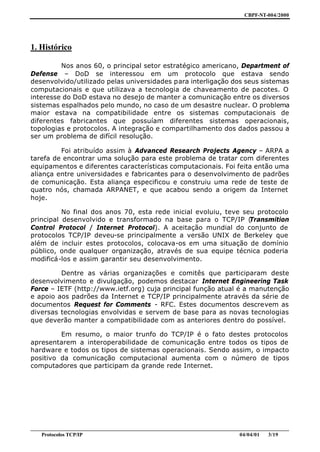 CBPF-NT-004/2000




1. Histórico

         Nos anos 60, o principal setor estratégico americano, Department of
Defense – DoD se interessou em um protocolo que estava sendo
desenvolvido/utilizado pelas universidades para interligação dos seus sistemas
computacionais e que utilizava a tecnologia de chaveamento de pacotes. O
interesse do DoD estava no desejo de manter a comunicação entre os diversos
sistemas espalhados pelo mundo, no caso de um desastre nuclear. O problema
maior estava na compatibilidade entre os sistemas computacionais de
diferentes fabricantes que possuíam diferentes sistemas operacionais,
topologias e protocolos. A integração e compartilhamento dos dados passou a
ser um problema de difícil resolução.

         Foi atribuído assim à Advanced Research Projects Agency – ARPA a
tarefa de encontrar uma solução para este problema de tratar com diferentes
equipamentos e diferentes características computacionais. Foi feita então uma
aliança entre universidades e fabricantes para o desenvolvimento de padrões
de comunicação. Esta aliança especificou e construiu uma rede de teste de
quatro nós, chamada ARPANET, e que acabou sendo a origem da Internet
hoje.

          No final dos anos 70, esta rede inicial evoluiu, teve seu protocolo
principal desenvolvido e transformado na base para o TCP/IP (     Transmition
Control Protocol / Internet Protocol). A aceitação mundial do conjunto de
protocolos TCP/IP deveu-se principalmente a versão UNIX de Berkeley que
além de incluir estes protocolos, colocava-os em uma situação de domínio
público, onde qualquer organização, através de sua equipe técnica poderia
modificá-los e assim garantir seu desenvolvimento.

         Dentre as várias organizações e comitês que participaram deste
desenvolvimento e divulgação, podemos destacar Internet Engineering Task
Force – IETF (http://www.ietf.org) cuja principal função atual é a manutenção
e apoio aos padrões da Internet e TCP/IP principalmente através da série de
documentos Request for Comments - RFC. Estes documentos descrevem as
diversas tecnologias envolvidas e servem de base para as novas tecnologias
que deverão manter a compatibilidade com as anteriores dentro do possível.

         Em resumo, o maior trunfo do TCP/IP é o fato destes protocolos
apresentarem a interoperabilidade de comunicação entre todos os tipos de
hardware e todos os tipos de sistemas operacionais. Sendo assim, o impacto
positivo da comunicação computacional aumenta com o número de tipos
computadores que participam da grande rede Internet.




________________________________________________________________________________________________
    Protocolos TCP/IP                                                        04/04/01   3/19
 