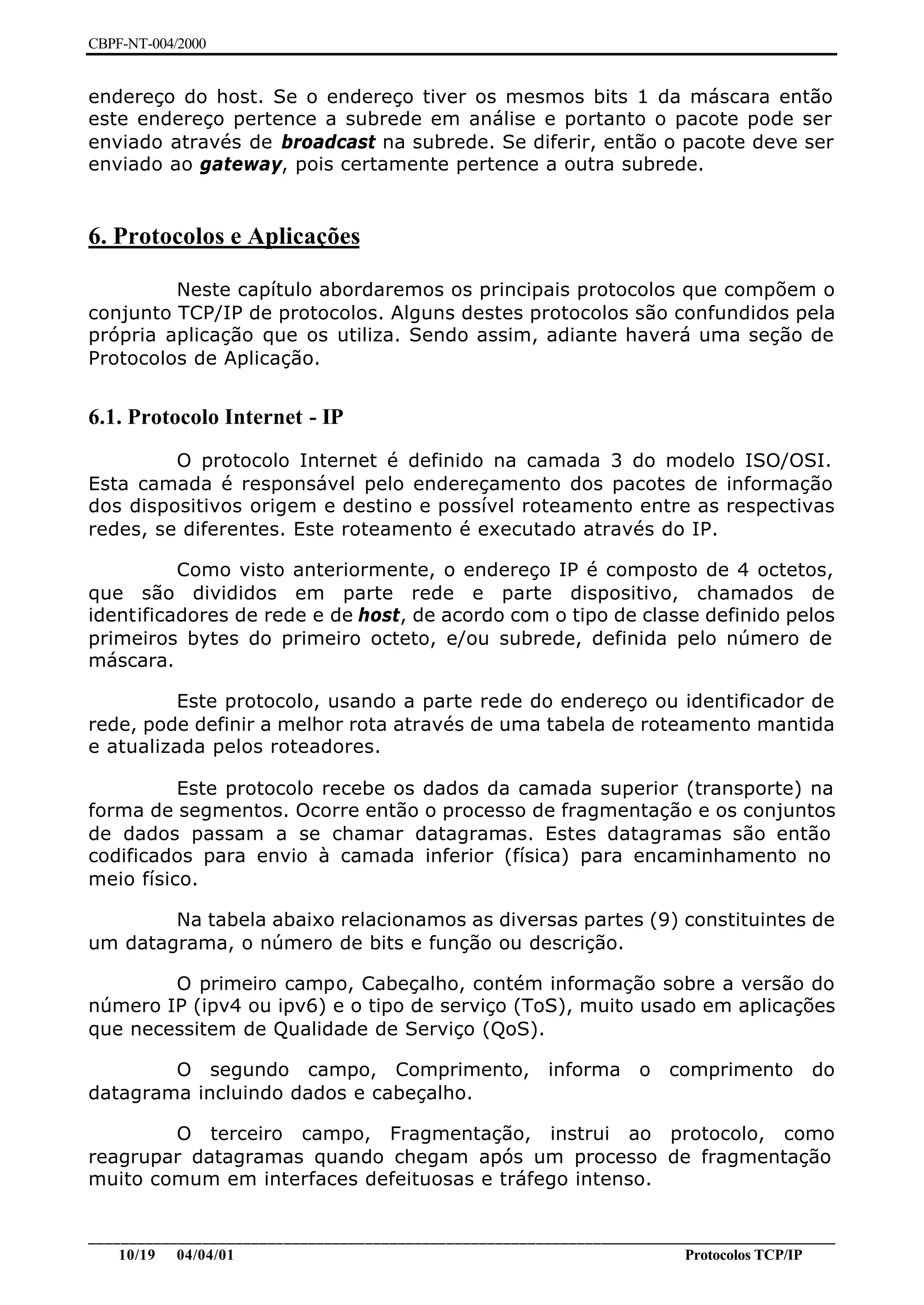 CBPF-NT-004/2000


endereço do host. Se o endereço tiver os mesmos bits 1 da máscara então
este endereço pertence a subrede em análise e portanto o pacote pode ser
enviado através de broadcast na subrede. Se diferir, então o pacote deve ser
enviado ao gateway, pois certamente pertence a outra subrede.


6. Protocolos e Aplicações

         Neste capítulo abordaremos os principais protocolos que compõem o
conjunto TCP/IP de protocolos. Alguns destes protocolos são confundidos pela
própria aplicação que os utiliza. Sendo assim, adiante haverá uma seção de
Protocolos de Aplicação.


6.1. Protocolo Internet - IP
         O protocolo Internet é definido na camada 3 do modelo ISO/OSI.
Esta camada é responsável pelo endereçamento dos pacotes de informação
dos dispositivos origem e destino e possível roteamento entre as respectivas
redes, se diferentes. Este roteamento é executado através do IP.

          Como visto anteriormente, o endereço IP é composto de 4 octetos,
que são divididos em parte rede e parte dispositivo, chamados de
identificadores de rede e de host, de acordo com o tipo de classe definido pelos
primeiros bytes do primeiro octeto, e/ou subrede, definida pelo número de
máscara.

          Este protocolo, usando a parte rede do endereço ou identificador de
rede, pode definir a melhor rota através de uma tabela de roteamento mantida
e atualizada pelos roteadores.

          Este protocolo recebe os dados da camada superior (transporte) na
forma de segmentos. Ocorre então o processo de fragmentação e os conjuntos
de dados passam a se chamar datagramas. Estes datagramas são então
codificados para envio à camada inferior (física) para encaminhamento no
meio físico.

        Na tabela abaixo relacionamos as diversas partes (9) constituintes de
um datagrama, o número de bits e função ou descrição.

        O primeiro campo, Cabeçalho, contém informação sobre a versão do
número IP (ipv4 ou ipv6) e o tipo de serviço (ToS), muito usado em aplicações
que necessitem de Qualidade de Serviço (QoS).

        O segundo campo, Comprimento,                      informa    o   comprimento       do
datagrama incluindo dados e cabeçalho.

        O terceiro campo, Fragmentação, instrui ao protocolo, como
reagrupar datagramas quando chegam após um processo de fragmentação
muito comum em interfaces defeituosas e tráfego intenso.


________________________________________________________________________________________________
    10/19 04/04/01                                                         Protocolos TCP/IP
 