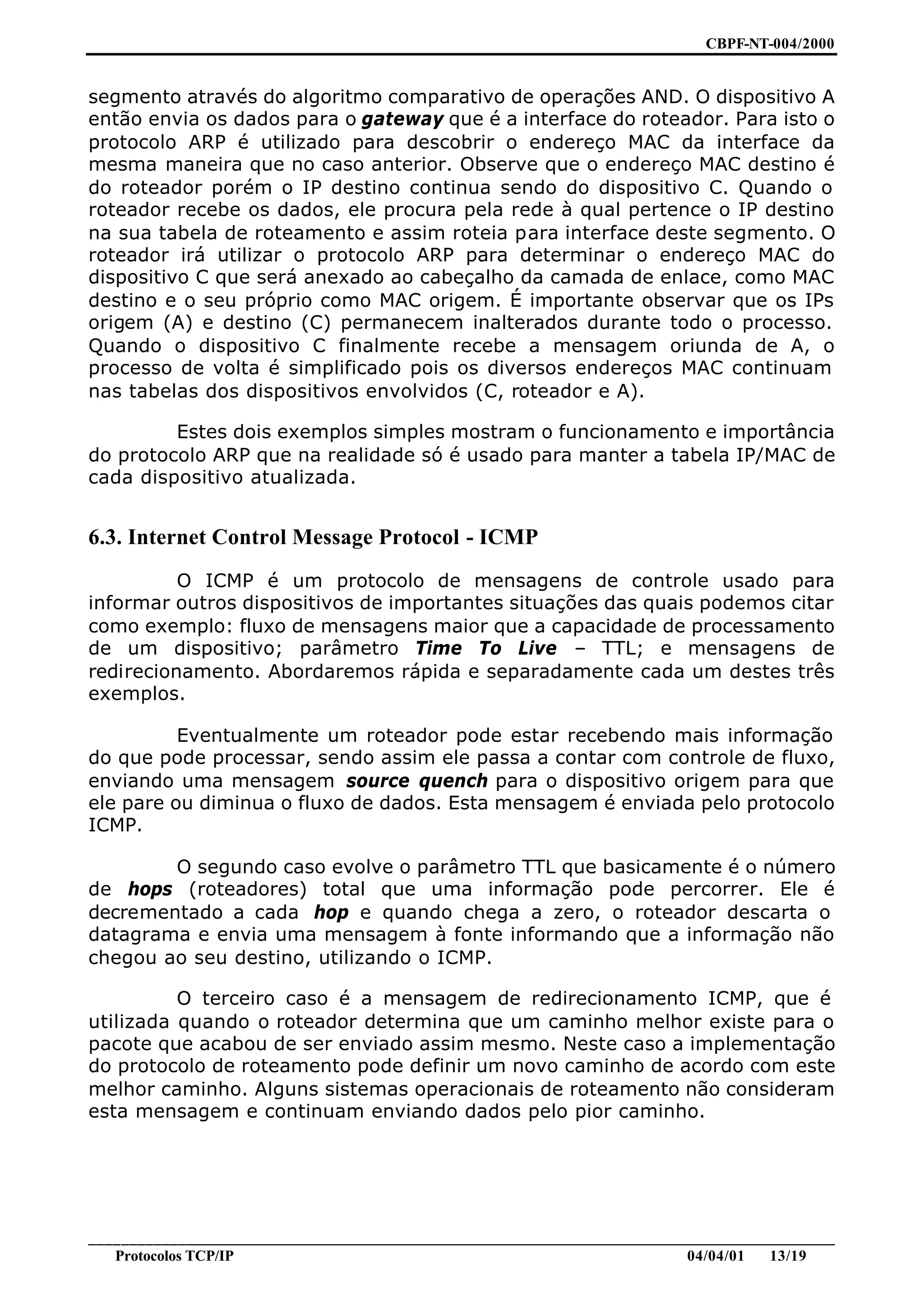 CBPF-NT-004/2000


segmento através do algoritmo comparativo de operações AND. O dispositivo A
então envia os dados para o gateway que é a interface do roteador. Para isto o
protocolo ARP é utilizado para descobrir o endereço MAC da interface da
mesma maneira que no caso anterior. Observe que o endereço MAC destino é
do roteador porém o IP destino continua sendo do dispositivo C. Quando o
roteador recebe os dados, ele procura pela rede à qual pertence o IP destino
na sua tabela de roteamento e assim roteia para interface deste segmento. O
roteador irá utilizar o protocolo ARP para determinar o endereço MAC do
dispositivo C que será anexado ao cabeçalho da camada de enlace, como MAC
destino e o seu próprio como MAC origem. É importante observar que os IPs
origem (A) e destino (C) permanecem inalterados durante todo o processo.
Quando o dispositivo C finalmente recebe a mensagem oriunda de A, o
processo de volta é simplificado pois os diversos endereços MAC continuam
nas tabelas dos dispositivos envolvidos (C, roteador e A).

         Estes dois exemplos simples mostram o funcionamento e importância
do protocolo ARP que na realidade só é usado para manter a tabela IP/MAC de
cada dispositivo atualizada.


6.3. Internet Control Message Protocol - ICMP
          O ICMP é um protocolo de mensagens de controle usado para
informar outros dispositivos de importantes situações das quais podemos citar
como exemplo: fluxo de mensagens maior que a capacidade de processamento
de um dispositivo; parâmetro Time To Live – TTL; e mensagens de
redirecionamento. Abordaremos rápida e separadamente cada um destes três
exemplos.

          Eventualmente um roteador pode estar recebendo mais informação
do que pode processar, sendo assim ele passa a contar com controle de fluxo,
enviando uma mensagem source quench para o dispositivo origem para que
ele pare ou diminua o fluxo de dados. Esta mensagem é enviada pelo protocolo
ICMP.

        O segundo caso evolve o parâmetro TTL que basicamente é o número
de hops (roteadores) total que uma informação pode percorrer. Ele é
decrementado a cada hop e quando chega a zero, o roteador descarta o
datagrama e envia uma mensagem à fonte informando que a informação não
chegou ao seu destino, utilizando o ICMP.

          O terceiro caso é a mensagem de redirecionamento ICMP, que é
utilizada quando o roteador determina que um caminho melhor existe para o
pacote que acabou de ser enviado assim mesmo. Neste caso a implementação
do protocolo de roteamento pode definir um novo caminho de acordo com este
melhor caminho. Alguns sistemas operacionais de roteamento não consideram
esta mensagem e continuam enviando dados pelo pior caminho.




________________________________________________________________________________________________
   Protocolos TCP/IP                                                         04/04/01   13/19
 