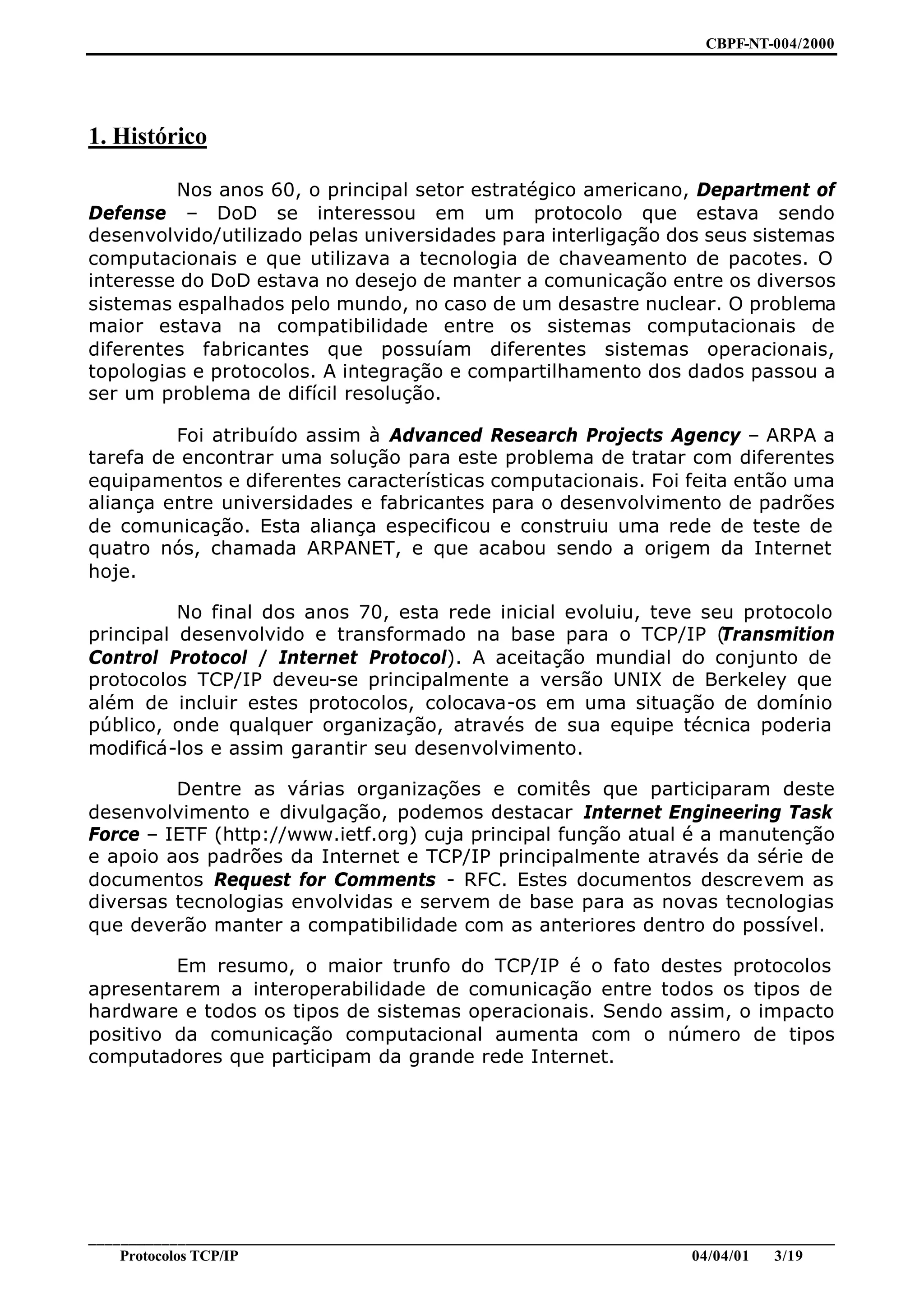 CBPF-NT-004/2000




1. Histórico

         Nos anos 60, o principal setor estratégico americano, Department of
Defense – DoD se interessou em um protocolo que estava sendo
desenvolvido/utilizado pelas universidades para interligação dos seus sistemas
computacionais e que utilizava a tecnologia de chaveamento de pacotes. O
interesse do DoD estava no desejo de manter a comunicação entre os diversos
sistemas espalhados pelo mundo, no caso de um desastre nuclear. O problema
maior estava na compatibilidade entre os sistemas computacionais de
diferentes fabricantes que possuíam diferentes sistemas operacionais,
topologias e protocolos. A integração e compartilhamento dos dados passou a
ser um problema de difícil resolução.

         Foi atribuído assim à Advanced Research Projects Agency – ARPA a
tarefa de encontrar uma solução para este problema de tratar com diferentes
equipamentos e diferentes características computacionais. Foi feita então uma
aliança entre universidades e fabricantes para o desenvolvimento de padrões
de comunicação. Esta aliança especificou e construiu uma rede de teste de
quatro nós, chamada ARPANET, e que acabou sendo a origem da Internet
hoje.

          No final dos anos 70, esta rede inicial evoluiu, teve seu protocolo
principal desenvolvido e transformado na base para o TCP/IP (     Transmition
Control Protocol / Internet Protocol). A aceitação mundial do conjunto de
protocolos TCP/IP deveu-se principalmente a versão UNIX de Berkeley que
além de incluir estes protocolos, colocava-os em uma situação de domínio
público, onde qualquer organização, através de sua equipe técnica poderia
modificá-los e assim garantir seu desenvolvimento.

         Dentre as várias organizações e comitês que participaram deste
desenvolvimento e divulgação, podemos destacar Internet Engineering Task
Force – IETF (http://www.ietf.org) cuja principal função atual é a manutenção
e apoio aos padrões da Internet e TCP/IP principalmente através da série de
documentos Request for Comments - RFC. Estes documentos descrevem as
diversas tecnologias envolvidas e servem de base para as novas tecnologias
que deverão manter a compatibilidade com as anteriores dentro do possível.

         Em resumo, o maior trunfo do TCP/IP é o fato destes protocolos
apresentarem a interoperabilidade de comunicação entre todos os tipos de
hardware e todos os tipos de sistemas operacionais. Sendo assim, o impacto
positivo da comunicação computacional aumenta com o número de tipos
computadores que participam da grande rede Internet.




________________________________________________________________________________________________
    Protocolos TCP/IP                                                        04/04/01   3/19
 