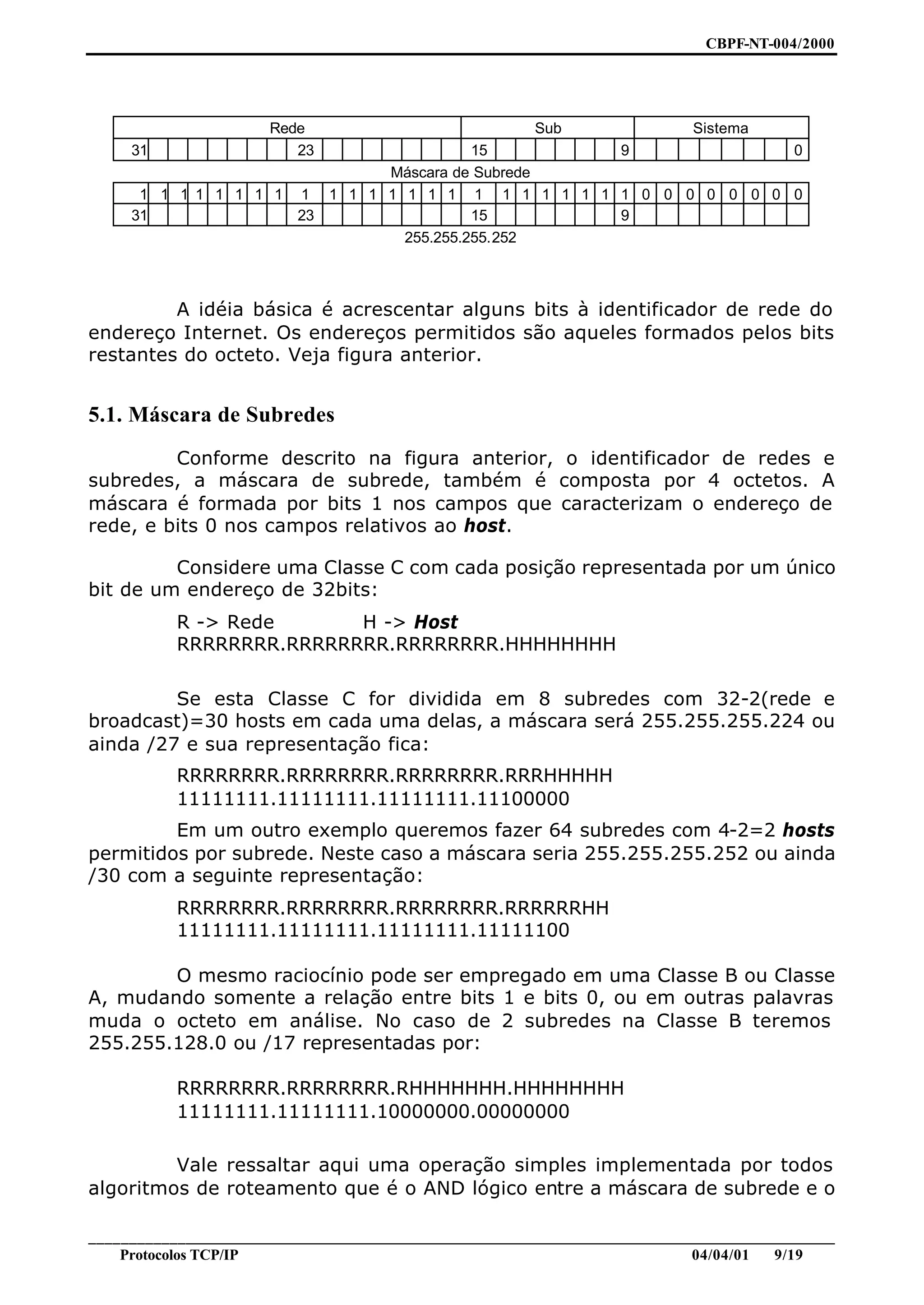 CBPF-NT-004/2000




                       Rede                              Sub                 Sistema
     31                   23             15         9               0
                              Máscara de Subrede
      1 1 1 1 1 1 1 1 1 1 1 1 1 1 1 1 1 1 1 1 1 1 1 1 0 0 0 0 0 0 0 0
     31               23                 15         9
                                255.255.255.252



         A idéia básica é acrescentar alguns bits à identificador de rede do
endereço Internet. Os endereços permitidos são aqueles formados pelos bits
restantes do octeto. Veja figura anterior.


5.1. Máscara de Subredes
         Conforme descrito na figura anterior, o identificador de redes e
subredes, a máscara de subrede, também é composta por 4 octetos. A
máscara é formada por bits 1 nos campos que caracterizam o endereço de
rede, e bits 0 nos campos relativos ao host.

         Considere uma Classe C com cada posição representada por um único
bit de um endereço de 32bits:
           R -> Rede      H -> Host
           RRRRRRRR.RRRRRRRR.RRRRRRRR.HHHHHHHH

         Se esta Classe C for dividida em 8 subredes com 32-2(rede e
broadcast)=30 hosts em cada uma delas, a máscara será 255.255.255.224 ou
ainda /27 e sua representação fica:
           RRRRRRRR.RRRRRRRR.RRRRRRRR.RRRHHHHH
           11111111.11111111.11111111.11100000
         Em um outro exemplo queremos fazer 64 subredes com 4-2=2 hosts
permitidos por subrede. Neste caso a máscara seria 255.255.255.252 ou ainda
/30 com a seguinte representação:
           RRRRRRRR.RRRRRRRR.RRRRRRRR.RRRRRRHH
           11111111.11111111.11111111.11111100

        O mesmo raciocínio pode ser empregado em uma Classe B ou Classe
A, mudando somente a relação entre bits 1 e bits 0, ou em outras palavras
muda o octeto em análise. No caso de 2 subredes na Classe B teremos
255.255.128.0 ou /17 representadas por:

           RRRRRRRR.RRRRRRRR.RHHHHHHH.HHHHHHHH
           11111111.11111111.10000000.00000000

         Vale ressaltar aqui uma operação simples implementada por todos
algoritmos de roteamento que é o AND lógico entre a máscara de subrede e o

________________________________________________________________________________________________
    Protocolos TCP/IP                                                        04/04/01   9/19
 