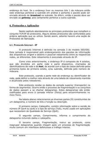 CBPF-NT-004/2000


endereço do host. Se o endereço tiver os mesmos bits 1 da máscara então
este endereço pertence a subrede em análise e portanto o pacote pode ser
enviado através de broadcast na subrede. Se diferir, então o pacote deve ser
enviado ao gateway, pois certamente pertence a outra subrede.


6. Protocolos e Aplicações

         Neste capítulo abordaremos os principais protocolos que compõem o
conjunto TCP/IP de protocolos. Alguns destes protocolos são confundidos pela
própria aplicação que os utiliza. Sendo assim, adiante haverá uma seção de
Protocolos de Aplicação.


6.1. Protocolo Internet - IP
         O protocolo Internet é definido na camada 3 do modelo ISO/OSI.
Esta camada é responsável pelo endereçamento dos pacotes de informação
dos dispositivos origem e destino e possível roteamento entre as respectivas
redes, se diferentes. Este roteamento é executado através do IP.

          Como visto anteriormente, o endereço IP é composto de 4 octetos,
que são divididos em parte rede e parte dispositivo, chamados de
identificadores de rede e de host, de acordo com o tipo de classe definido pelos
primeiros bytes do primeiro octeto, e/ou subrede, definida pelo número de
máscara.

          Este protocolo, usando a parte rede do endereço ou identificador de
rede, pode definir a melhor rota através de uma tabela de roteamento mantida
e atualizada pelos roteadores.

          Este protocolo recebe os dados da camada superior (transporte) na
forma de segmentos. Ocorre então o processo de fragmentação e os conjuntos
de dados passam a se chamar datagramas. Estes datagramas são então
codificados para envio à camada inferior (física) para encaminhamento no
meio físico.

        Na tabela abaixo relacionamos as diversas partes (9) constituintes de
um datagrama, o número de bits e função ou descrição.

        O primeiro campo, Cabeçalho, contém informação sobre a versão do
número IP (ipv4 ou ipv6) e o tipo de serviço (ToS), muito usado em aplicações
que necessitem de Qualidade de Serviço (QoS).

        O segundo campo, Comprimento,                      informa    o   comprimento       do
datagrama incluindo dados e cabeçalho.

        O terceiro campo, Fragmentação, instrui ao protocolo, como
reagrupar datagramas quando chegam após um processo de fragmentação
muito comum em interfaces defeituosas e tráfego intenso.


________________________________________________________________________________________________
    10/19 04/04/01                                                         Protocolos TCP/IP
 