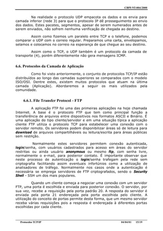CBPF-NT-004/2000


        Na realidade o protocolo UDP empacota os dados e os envia para
camada inferior (rede 3) para que o protocolo IP dê prosseguimento ao envio
dos dados. Estes pacotes, segmentos, apesar de serem numerados antes de
serem enviados, não sofrem nenhuma verificação de chegada ao destino.

        Assim como fizemos um paralelo entre TCP e o telefone, podemos
comparar o UDP com o correio regular. Preparamos uma carta, envelopamos,
selamos e colocamos no correio na esperança de que chegue ao seu destino.

         Assim como o TCP, o UDP também é um protocolo da camada de
transporte (4), porém diferentemente não gera mensagens ICMP.


6.6. Protocolos da Camada de Aplicação
          Como foi visto anteriormente, o conjunto de protocolos TCP/IP estão
distribuídos ao longo das camadas superiores se comparados com o modelo
ISO/OSI. Dentre estes, existem muitos protocolos que atuam na última
camada (Aplicação). Abordaremos a seguir os mais utilizados pela
comunidade.


     6.6.1. File Transfer Protocol - FTP
         A aplicação FTP foi uma das primeiras aplicações na hoje chamada
Internet. A base é o protocolo FTP que tem como principal função a
transferência de arquivos entre dispositivos nos formatos ASCII e Binário. É
uma aplicação do tipo cliente/servidor e em uma situação típica a aplicação
cliente FTP utiliza o protocolo TCP para estabelecer uma conexão com o
servidor remoto. Os servidores podem disponibilizar áreas só de leitura para
download de arquivos compartilháveis ou leitura/escrita para áreas públicas
sem restrição.

          Normalmente estes servidores permitem conexão autenticada,
login/senha, com usuários cadastrados para acesso em áreas do servidor
restritas ou ainda usuário anonymous ou mesmo ftp, com senha livre,
normalmente o e-mail, para posterior contato. É importante observar que
neste processo de autenticação o login/senha trafegam pela rede sem
criptografia facilitando assim eventuais infortúnios como a utilização de
analisadores de tráfego. Normalmente nos casos onde a autenticação é
necessária se emprega servidores de FTP criptografados, sendo o Security
Shell - SSH um dos mais populares.

          Quando um cliente começa a negociar uma conexão com um servidor
FTP, uma porta é escolhida e enviada para posterior conexão. O servidor, por
sua vez, recebe a requisição pela porta padrão 20. A resposta do servidor é
enviada pela porta 21 endereçada pela porta escolhida pelo cliente. A
utilização do conceito de portas permite desta forma, que um mesmo servidor
receba várias requisições pois a resposta é endereçada à diferentes portas
escolhidas por cada cliente.


________________________________________________________________________________________________
   Protocolos TCP/IP                                                         04/04/01   15/19
 