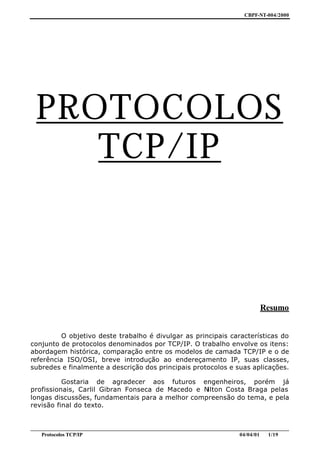 CBPF-NT-004/2000




  PROTOCOLOS
     TCP/IP



                                                                                     Resumo


          O objetivo deste trabalho é divulgar as principais características do
conjunto de protocolos denominados por TCP/IP. O trabalho envolve os itens:
abordagem histórica, comparação entre os modelos de camada TCP/IP e o de
referência ISO/OSI, breve introdução ao endereçamento IP, suas classes,
subredes e finalmente a descrição dos principais protocolos e suas aplicações.

          Gostaria de agradecer aos futuros engenheiros, porém já
profissionais, Carlil Gibran Fonseca de Macedo e Nilton Costa Braga pelas
longas discussões, fundamentais para a melhor compreensão do tema, e pela
revisão final do texto.


________________________________________________________________________________________________
    Protocolos TCP/IP                                                        04/04/01   1/19
 
