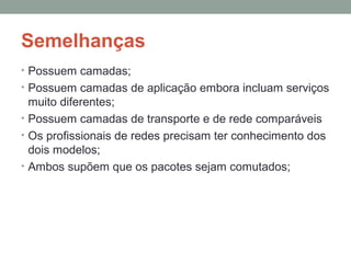 Semelhanças
• Possuem camadas;
• Possuem camadas de aplicação embora incluam serviços
muito diferentes;
• Possuem camadas de transporte e de rede comparáveis
• Os profissionais de redes precisam ter conhecimento dos
dois modelos;
• Ambos supõem que os pacotes sejam comutados;
 