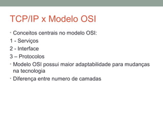 TCP/IP x Modelo OSI
• Conceitos centrais no modelo OSI:
1 - Serviços
2 - Interface
3 – Protocolos
• Modelo OSI possui maior adaptabilidade para mudanças
na tecnologia
• Diferença entre numero de camadas
 