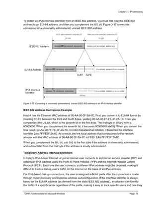 Chapter 3 – IP Addressing
TCP/IP Fundamentals for Microsoft Windows Page: 79
To obtain an IPv6 interface identifier from an IEEE 802 address, you must first map the IEEE 802
address to an EUI-64 address, and then you complement the U/L bit. Figure 3-17 shows this
conversion for a universally administered, unicast IEEE 802 address.
Figure 3-17 Converting a universally administered, unicast IEEE 802 address to an IPv6 interface identifier
IEEE 802 Address Conversion Example
Host A has the Ethernet MAC address of 00-AA-00-3F-2A-1C. First, you convert it to EUI-64 format by
inserting FF-FE between the third and fourth bytes, yielding 00-AA-00-FF-FE-3F-2A-1C. Then you
complement the U/L bit, which is the seventh bit in the first byte. The first byte in binary form is
00000000. When you complement the seventh bit, it becomes 00000010 (0x02). When you convert the
final result, 02-AA-00-FF-FE-3F-2A-1C, to colon hexadecimal notation, it becomes the interface
identifier 2AA:FF:FE3F:2A1C. As a result, the link-local address that corresponds to the network
adapter with the MAC address of 00-AA-00-3F-2A-1C is FE80::2AA:FF:FE3F:2A1C.
When you complement the U/L bit, add 0x2 to the first byte if the address is universally administered,
and subtract 0x2 from the first byte if the address is locally administered.
Temporary Address Interface Identifiers
In today’s IPv4-based Internet, a typical Internet user connects to an Internet service provider (ISP) and
obtains an IPv4 address using the Point-to-Point Protocol (PPP) and the Internet Protocol Control
Protocol (IPCP). Each time the user connects, a different IPv4 address might be obtained, making it
difficult to track a dial-up user’s traffic on the Internet on the basis of an IPv4 address.
For IPv6-based dial-up connections, the user is assigned a 64-bit prefix after the connection is made
through router discovery and stateless address autoconfiguration. If the interface identifier is always
based on the EUI-64 address (as derived from the static IEEE 802 address), an attacker can identify
the traffic of a specific node regardless of the prefix, making it easy to track specific users and how they
 