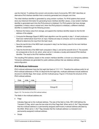 Chapter 3 – IP Addressing
TCP/IP Fundamentals for Microsoft Windows Page: 80
use the Internet. To address this concern and provide a level of anonymity, RFC 4941 describes an
alternative IPv6 interface identifier that is randomly generated and changes over time.
The initial interface identifier is generated by using random numbers. For IPv6 systems that cannot
store any historical information for generating future interface identifier values, a new random interface
identifier is generated each time the IPv6 protocol is initialized. For IPv6 systems that have storage
capabilities, a history value is stored and, when the IPv6 protocol is initialized, a different interface
identifier is created through the following process:
1. Retrieve the history value from storage, and append the interface identifier based on the EUI-64
address of the adapter.
2. Compute the Message Digest-5 (MD5) hash algorithm over the quantity in step 1. A hash produces a
fixed size mathematical result from an input. Hashes are easy to compute, but it is computationally
difficult to determine the input from the hash result.
3. Save the last 64 bits of the MD5 hash computed in step 2 as the history value for the next interface
identifier computation.
4. Take the first 64 bits of the MD5 hash computed in Step 2, and set the seventh bit to 0. The seventh
bit corresponds to the U/L bit, which, when set to 0, indicates a locally administered IPv6 interface
identifier. The result is the IPv6 interface identifier.
The resulting IPv6 address, based on this random interface identifier, is known as a temporary address.
Temporary addresses are generated for public address prefixes that use stateless address
autoconfiguration.
IPv6 Multicast Addresses
IPv6 multicast addresses have the first eight bits fixed at 1111 1111. Therefore the address prefix for all
IPv6 multicast addresses is FF00::/8. Beyond the first eight bits, multicast addresses include additional
structure to identify flags, their scope, and the multicast group. Figure 3-18 shows the structure of the
IPv6 multicast address.
Figure 3-18 The structure of the IPv6 multicast address
The fields in the multicast address are:
 Flags
Indicates flags set on the multicast address. The size of this field is 4 bits. RFC 4291defines the
Transient (T) flag, which uses the low-order bit of the Flags field. When set to 0, the T flag indicates
that the multicast address is a permanently assigned (well-known) multicast address allocated by
the IANA. When set to 1, the T flag indicates that the multicast address is a transient (non-
permanently-assigned) multicast address.
 Scope
 
