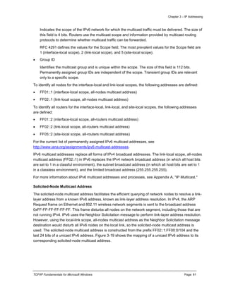 Chapter 3 – IP Addressing
TCP/IP Fundamentals for Microsoft Windows Page: 81
Indicates the scope of the IPv6 network for which the multicast traffic must be delivered. The size of
this field is 4 bits. Routers use the multicast scope and information provided by multicast routing
protocols to determine whether multicast traffic can be forwarded.
RFC 4291 defines the values for the Scope field. The most prevalent values for the Scope field are
1 (interface-local scope), 2 (link-local scope), and 5 (site-local scope).
 Group ID
Identifies the multicast group and is unique within the scope. The size of this field is 112 bits.
Permanently assigned group IDs are independent of the scope. Transient group IDs are relevant
only to a specific scope.
To identify all nodes for the interface-local and link-local scopes, the following addresses are defined:
 FF01::1 (interface-local scope, all-nodes multicast address)
 FF02::1 (link-local scope, all-nodes multicast address)
To identify all routers for the interface-local, link-local, and site-local scopes, the following addresses
are defined:
 FF01::2 (interface-local scope, all-routers multicast address)
 FF02::2 (link-local scope, all-routers multicast address)
 FF05::2 (site-local scope, all-routers multicast address)
For the current list of permanently assigned IPv6 multicast addresses, see
http://www.iana.org/assignments/ipv6-multicast-addresses.
IPv6 multicast addresses replace all forms of IPv4 broadcast addresses. The link-local scope, all-nodes
multicast address (FF02::1) in IPv6 replaces the IPv4 network broadcast address (in which all host bits
are set to 1 in a classful environment), the subnet broadcast address (in which all host bits are set to 1
in a classless environment), and the limited broadcast address (255.255.255.255).
For more information about IPv6 multicast addresses and processes, see Appendix A, "IP Multicast."
Solicited-Node Multicast Address
The solicited-node multicast address facilitates the efficient querying of network nodes to resolve a link-
layer address from a known IPv6 address, known as link-layer address resolution. In IPv4, the ARP
Request frame on Ethernet and 802.11 wireless network segments is sent to the broadcast address
0xFF-FF-FF-FF-FF-FF. This frame disturbs all nodes on the network segment, including those that are
not running IPv4. IPv6 uses the Neighbor Solicitation message to perform link-layer address resolution.
However, using the local-link scope, all-nodes multicast address as the Neighbor Solicitation message
destination would disturb all IPv6 nodes on the local link, so the solicited-node multicast address is
used. The solicited-node multicast address is constructed from the prefix FF02::1:FF00:0/104 and the
last 24 bits of a unicast IPv6 address. Figure 3-19 shows the mapping of a unicast IPv6 address to its
corresponding solicited-node multicast address.
 