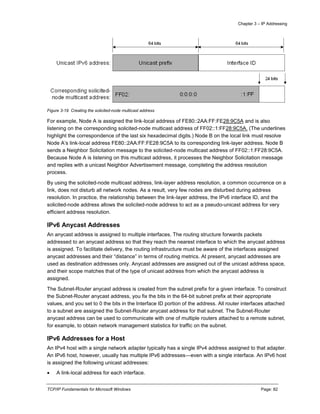 Chapter 3 – IP Addressing
TCP/IP Fundamentals for Microsoft Windows Page: 82
Figure 3-19 Creating the solicited-node multicast address
For example, Node A is assigned the link-local address of FE80::2AA:FF:FE28:9C5A and is also
listening on the corresponding solicited-node multicast address of FF02::1:FF28:9C5A. (The underlines
highlight the correspondence of the last six hexadecimal digits.) Node B on the local link must resolve
Node A’s link-local address FE80::2AA:FF:FE28:9C5A to its corresponding link-layer address. Node B
sends a Neighbor Solicitation message to the solicited-node multicast address of FF02::1:FF28:9C5A.
Because Node A is listening on this multicast address, it processes the Neighbor Solicitation message
and replies with a unicast Neighbor Advertisement message, completing the address resolution
process.
By using the solicited-node multicast address, link-layer address resolution, a common occurrence on a
link, does not disturb all network nodes. As a result, very few nodes are disturbed during address
resolution. In practice, the relationship between the link-layer address, the IPv6 interface ID, and the
solicited-node address allows the solicited-node address to act as a pseudo-unicast address for very
efficient address resolution.
IPv6 Anycast Addresses
An anycast address is assigned to multiple interfaces. The routing structure forwards packets
addressed to an anycast address so that they reach the nearest interface to which the anycast address
is assigned. To facilitate delivery, the routing infrastructure must be aware of the interfaces assigned
anycast addresses and their “distance” in terms of routing metrics. At present, anycast addresses are
used as destination addresses only. Anycast addresses are assigned out of the unicast address space,
and their scope matches that of the type of unicast address from which the anycast address is
assigned.
The Subnet-Router anycast address is created from the subnet prefix for a given interface. To construct
the Subnet-Router anycast address, you fix the bits in the 64-bit subnet prefix at their appropriate
values, and you set to 0 the bits in the Interface ID portion of the address. All router interfaces attached
to a subnet are assigned the Subnet-Router anycast address for that subnet. The Subnet-Router
anycast address can be used to communicate with one of multiple routers attached to a remote subnet,
for example, to obtain network management statistics for traffic on the subnet.
IPv6 Addresses for a Host
An IPv4 host with a single network adapter typically has a single IPv4 address assigned to that adapter.
An IPv6 host, however, usually has multiple IPv6 addresses—even with a single interface. An IPv6 host
is assigned the following unicast addresses:
 A link-local address for each interface.
 