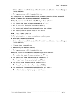 Chapter 3 – IP Addressing
TCP/IP Fundamentals for Microsoft Windows Page: 83
 Unicast addresses for each interface (which could be a site-local address and one or multiple global
unicast addresses).
 The loopback address (::1) for the loopback interface.
IPv6 hosts typically have at least two addresses with which they can receive packets—a link-local
address for local link traffic and a routable site-local or global address.
Additionally, each host listens for traffic on the following multicast addresses:
 The interface-local scope, all-nodes multicast address (FF01::1).
 The link-local scope, all-nodes multicast address (FF02::1).
 The solicited-node address for each unicast address on each interface.
 The multicast addresses of joined groups on each interface.
IPv6 Addresses for a Router
An IPv6 router is assigned the following unicast and anycast addresses:
 A link-local address for each interface.
 Unicast addresses for each interface (which could be a site-local address and one or multiple global
unicast addresses).
 A Subnet-Router anycast address.
 Additional anycast addresses (optional).
 The loopback address (::1) for the loopback interface.
Additionally, each router listens for traffic on the following multicast addresses:
 The interface-local scope, all-nodes multicast address (FF01::1).
 The interface-local scope, all-routers multicast address (FF01::2).
 The link-local scope, all-nodes multicast address (FF02::1).
 The link-local scope, all-routers multicast address (FF02::2).
 The site-local scope, all-routers multicast address (FF05::2).
 The solicited-node address for each unicast address on each interface.
 The multicast addresses of joined groups on each interface.
 
