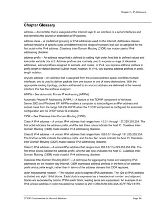 Chapter 3 – IP Addressing
TCP/IP Fundamentals for Microsoft Windows Page: 86
Chapter Glossary
address – An identifier that is assigned at the Internet layer to an interface or a set of interfaces and
that identifies the source or destination of IP packets.
address class – A predefined grouping of IPv4 addresses used on the Internet. Addresses classes
defined networks of specific sizes and determined the range of numbers that can be assigned for the
first octet in the IPv4 address. Classless Inter-Domain Routing (CIDR) has made classful IPv4
addressing obsolete.
address prefix – An address range that is defined by setting high-order fixed bits to defined values and
low-order variable bits to 0. Address prefixes are routinely used to express a range of allowable
addresses, subnet prefixes assigned to subnets, and routes. In IPv4, you express address prefixes in
prefix length or dotted decimal (subnet mask) notation. In IPv6, you express address prefixes in prefix
length notation.
anycast address – An address that is assigned from the unicast address space, identifies multiple
interfaces, and is used to deliver packets from one source to one of many destinations. With the
appropriate routing topology, packets addressed to an anycast address are delivered to the nearest
interface that has the address assigned.
APIPA – See Automatic Private IP Addressing (APIPA).
Automatic Private IP Addressing (APIPA) – A feature of the TCP/IP component in Windows
Server 2003 and Windows XP. APIPA enables a computer to autoconfigure an IPv4 address and
subnet mask from the range 169.254.0.0/16 when the TCP/IP component is configured for automatic
configuration and no DHCP server is available.
CIDR – See Classless Inter-Domain Routing (CIDR).
Class A IPv4 address – A unicast IPv4 address that ranges from 1.0.0.1 through 127.255.255.254. The
first octet indicates the address prefix, and the last three octets indicate the host ID. Classless Inter-
Domain Routing (CIDR) made classful IPv4 addressing obsolete.
Class B IPv4 address – A unicast IPv4 address that ranges from 128.0.0.1 through 191.255.255.254.
The first two octets indicate the address prefix, and the last two octets indicate the host ID. Classless
Inter-Domain Routing (CIDR) made classful IPv4 addressing obsolete.
Class C IPv4 address – A unicast IPv4 address that ranges from 192.0.0.1 to 223.255.255.254. The
first three octets indicate the address prefix, and the last octet indicates the host ID. Classless Inter-
Domain Routing (CIDR) made classful IPv4 addressing obsolete.
Classless Inter-Domain Routing (CIDR) – A technique for aggregating routes and assigning IPv4
addresses on the modern-day Internet. CIDR expresses address prefixes in the form of an address
prefix and a prefix length, rather than in terms of the address classes that CIDR replaces.
colon hexadecimal notation – The notation used to express IPv6 addresses. The 128-bit IPv6 address
is divided into eight 16-bit blocks. Each block is expressed as a hexadecimal number, and adjacent
blocks are separated by colons. Within each block, leading zeros are suppressed. An example of an
IPv6 unicast address in colon hexadecimal notation is 2001:DB8:2A1D:48C:2AA:3CFF:FE21:81F9.
 