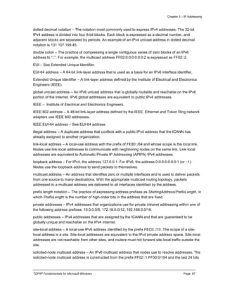 Chapter 3 – IP Addressing
TCP/IP Fundamentals for Microsoft Windows Page: 87
dotted decimal notation – The notation most commonly used to express IPv4 addresses. The 32-bit
IPv4 address is divided into four 8-bit blocks. Each block is expressed as a decimal number, and
adjacent blocks are separated by periods. An example of an IPv4 unicast address in dotted decimal
notation is 131.107.199.45.
double colon – The practice of compressing a single contiguous series of zero blocks of an IPv6
address to “::”. For example, the multicast address FF02:0:0:0:0:0:0:2 is expressed as FF02::2.
EUI – See Extended Unique Identifier.
EUI-64 address – A 64-bit link-layer address that is used as a basis for an IPv6 interface identifier.
Extended Unique Identifier – A link-layer address defined by the Institute of Electrical and Electronics
Engineers (IEEE).
global unicast address – An IPv6 unicast address that is globally routable and reachable on the IPv6
portion of the Internet. IPv6 global addresses are equivalent to public IPv4 addresses.
IEEE – Institute of Electrical and Electronics Engineers.
IEEE 802 address – A 48-bit link-layer address defined by the IEEE. Ethernet and Token Ring network
adapters use IEEE 802 addresses.
IEEE EUI-64 address – See EUI-64 address.
illegal address – A duplicate address that conflicts with a public IPv4 address that the ICANN has
already assigned to another organization.
link-local address – A local-use address with the prefix of FE80::/64 and whose scope is the local link.
Nodes use link-local addresses to communicate with neighboring nodes on the same link. Link-local
addresses are equivalent to Automatic Private IP Addressing (APIPA) IPv4 addresses.
loopback address – For IPv4, the address 127.0.0.1. For IPv6, the address 0:0:0:0:0:0:0:1 (or ::1).
Nodes use the loopback address to send packets to themselves.
multicast address – An address that identifies zero or multiple interfaces and is used to deliver packets
from one source to many destinations. With the appropriate multicast routing topology, packets
addressed to a multicast address are delivered to all interfaces identified by the address.
prefix length notation – The practice of expressing address prefixes as StartingAddress/PrefixLength, in
which PrefixLength is the number of high-order bits in the address that are fixed.
private addresses – IPv4 addresses that organizations use for private intranet addressing within one of
the following address prefixes: 10.0.0.0/8, 172.16.0.0/12, 192.168.0.0/16.
public addresses – IPv4 addresses that are assigned by the ICANN and that are guaranteed to be
globally unique and reachable on the IPv4 Internet.
site-local address – A local-use IPv6 address identified by the prefix FEC0::/10. The scope of a site-
local address is a site. Site-local addresses are equivalent to the IPv4 private address space. Site-local
addresses are not reachable from other sites, and routers must not forward site-local traffic outside the
site.
solicited-node multicast address – An IPv6 multicast address that nodes use to resolve addresses. The
solicited-node multicast address is constructed from the prefix FF02::1:FF00:0/104 and the last 24 bits
 